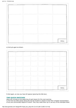 part two - freehand setup
e) And yet again as shown.
f) And again, so now you have 64 spaces (ignoring the title box).
TWO QUICK SKETCHES
Allow two minutes at the beginning of each lesson for this next exercise.
In the first two little spaces along the top the student is asked to draw their simplest representation
of any two commonday objects of choice. They may make them up or use any of the examples listed
http://www.geocities.com/~jlhagan/K9-14/part_two_setup.htm (3 von 5) [08.12.2002 12:41:42]
 