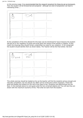 part two - freehand setup
on the previous page. It is recommended that the research (practice) for these be set as homework.
Then the student will be forewarned and prepared - although any lack of preparation can lead to
interesting times ...
At the completion of the time allowed for this task (can be shortened for future lessons) the student
will ask his or her neighbour to guess and write down the names of the articles or objects. It they
match the drawings they should remain unidentified (no need for any notation). If not recognized
the student should identify them as shown below. The Teacher will be the final arbiter. Be kind!
This whole exercise should be treated as fun as the teacher will find the students serious enough and
naturally competitive. Do not ridicule any effort yet be constructive where necessary. Praise the
good and display the brilliant for the rest of the class to see. Simplicity and effectiveness are the
keys. In the example above try and guess what the two unnamed objects are? You will see they are
drawn with the maximum economy of line. That what we want from the student.
http://www.geocities.com/~jlhagan/K9-14/part_two_setup.htm (4 von 5) [08.12.2002 12:41:42]
 