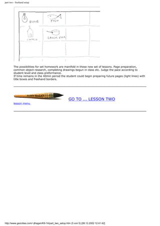 part two - freehand setup
The possibilities for set homework are manifold in these new set of lessons. Page preparation,
common object research, completing drawings begun in class etc. Judge the pace according to
student level and class preformance.
If time remains in the 40min period the student could begin preparing future pages (light lines) with
title boxes and freehand borders.
GO TO ... LESSON TWO
lesson menu
http://www.geocities.com/~jlhagan/K9-14/part_two_setup.htm (5 von 5) [08.12.2002 12:41:42]
 
