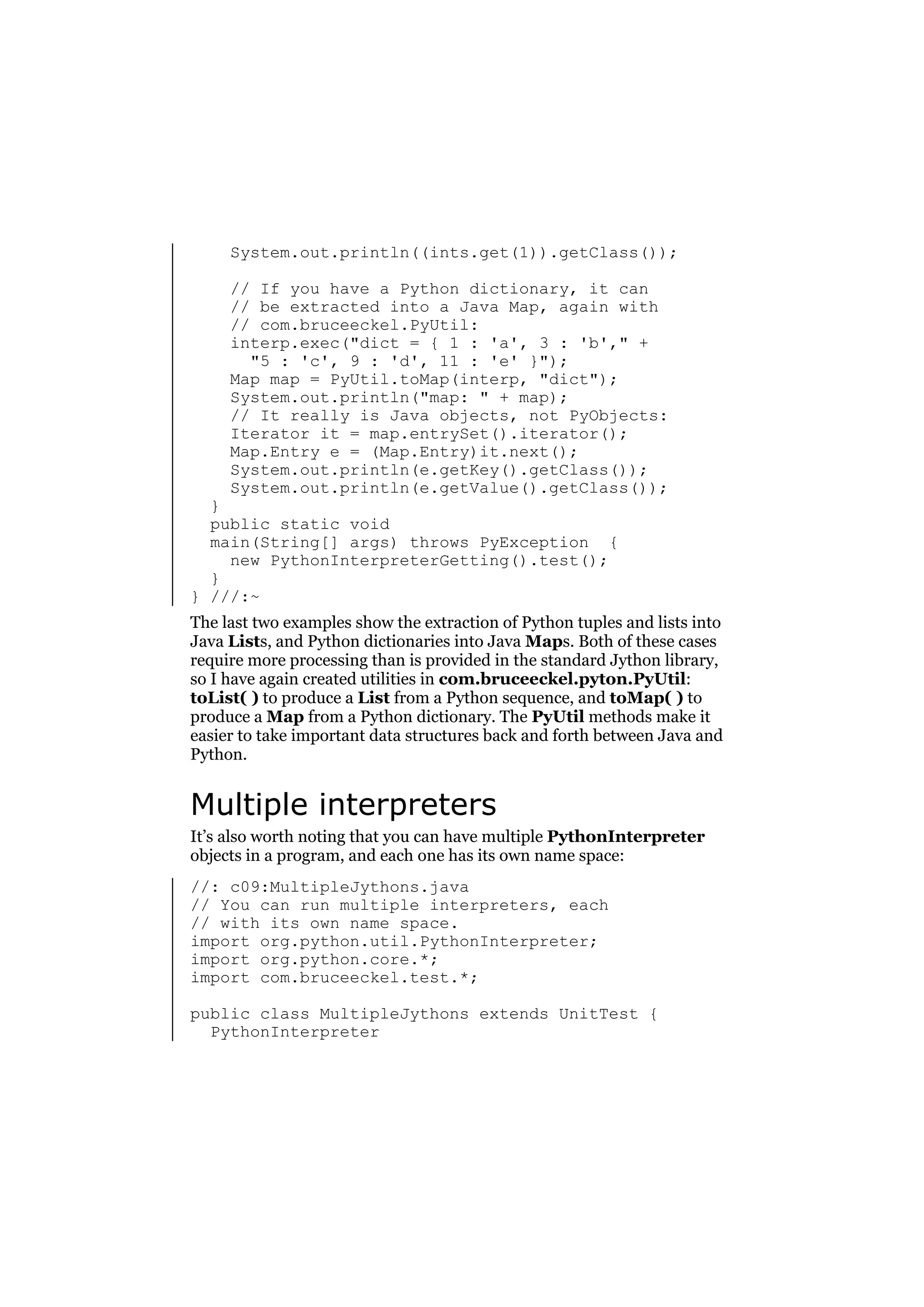 System.out.println((ints.get(1)).getClass());
// If you have a Python dictionary, it can
// be extracted into a Java Map, again with
// com.bruceeckel.PyUtil:
interp.exec("dict = { 1 : 'a', 3 : 'b'," +
"5 : 'c', 9 : 'd', 11 : 'e' }");
Map map = PyUtil.toMap(interp, "dict");
System.out.println("map: " + map);
// It really is Java objects, not PyObjects:
Iterator it = map.entrySet().iterator();
Map.Entry e = (Map.Entry)it.next();
System.out.println(e.getKey().getClass());
System.out.println(e.getValue().getClass());

}
public static void
main(String[] args) throws PyException {
new PythonInterpreterGetting().test();
}
} ///:~

The last two examples show the extraction of Python tuples and lists into
Java Lists, and Python dictionaries into Java Maps. Both of these cases
require more processing than is provided in the standard Jython library,
so I have again created utilities in com.bruceeckel.pyton.PyUtil:
toList( ) to produce a List from a Python sequence, and toMap( ) to
produce a Map from a Python dictionary. The PyUtil methods make it
easier to take important data structures back and forth between Java and
Python.

Multiple interpreters
It’s also worth noting that you can have multiple PythonInterpreter
objects in a program, and each one has its own name space:
//: c09:MultipleJythons.java
// You can run multiple interpreters, each
// with its own name space.
import org.python.util.PythonInterpreter;
import org.python.core.*;
import com.bruceeckel.test.*;
public class MultipleJythons extends UnitTest {
PythonInterpreter

 