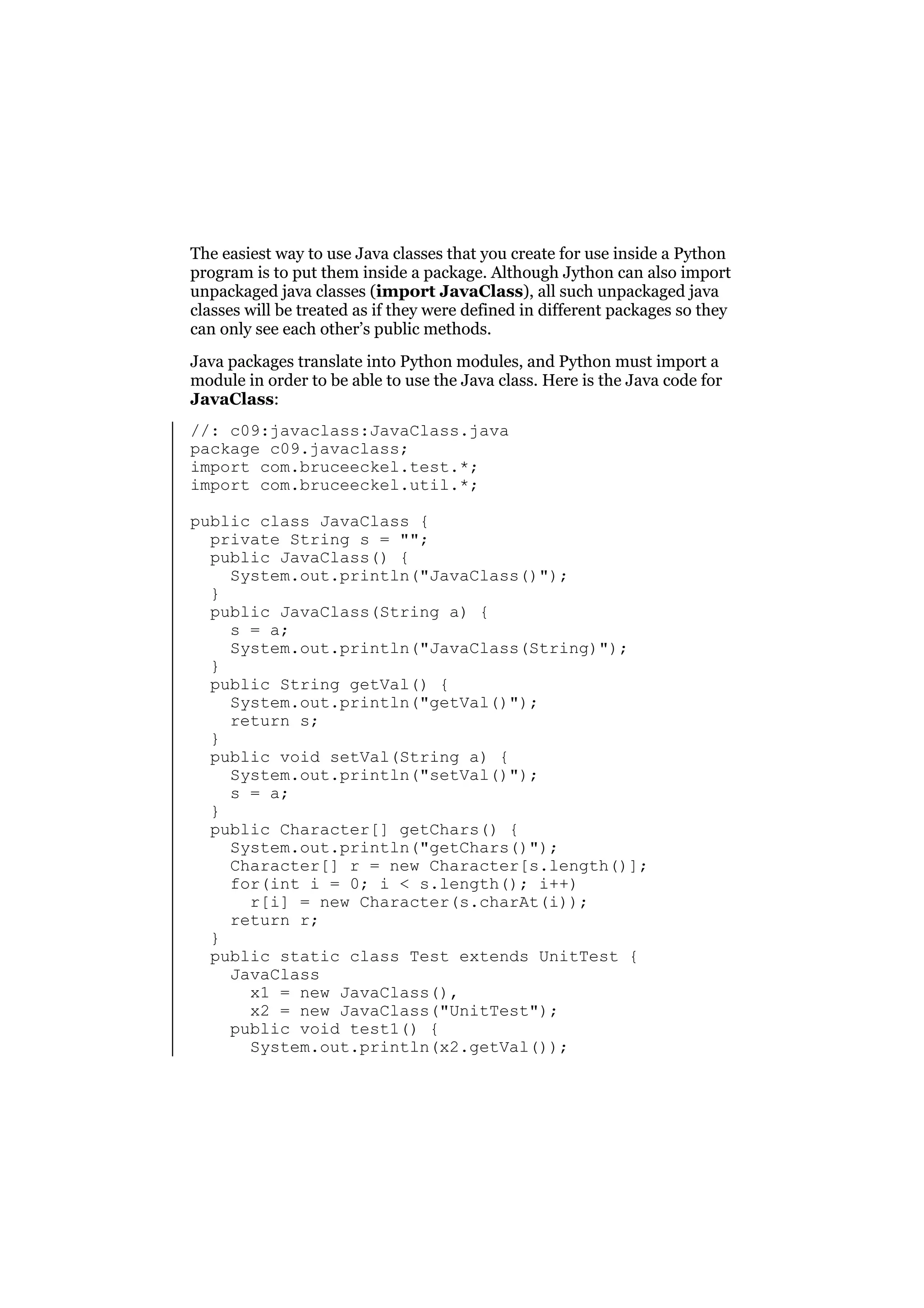 The easiest way to use Java classes that you create for use inside a Python
program is to put them inside a package. Although Jython can also import
unpackaged java classes (import JavaClass), all such unpackaged java
classes will be treated as if they were defined in different packages so they
can only see each other’s public methods.
Java packages translate into Python modules, and Python must import a
module in order to be able to use the Java class. Here is the Java code for
JavaClass:
//: c09:javaclass:JavaClass.java
package c09.javaclass;
import com.bruceeckel.test.*;
import com.bruceeckel.util.*;
public class JavaClass {
private String s = "";
public JavaClass() {
System.out.println("JavaClass()");
}
public JavaClass(String a) {
s = a;
System.out.println("JavaClass(String)");
}
public String getVal() {
System.out.println("getVal()");
return s;
}
public void setVal(String a) {
System.out.println("setVal()");
s = a;
}
public Character[] getChars() {
System.out.println("getChars()");
Character[] r = new Character[s.length()];
for(int i = 0; i < s.length(); i++)
r[i] = new Character(s.charAt(i));
return r;
}
public static class Test extends UnitTest {
JavaClass
x1 = new JavaClass(),
x2 = new JavaClass("UnitTest");
public void test1() {
System.out.println(x2.getVal());

 