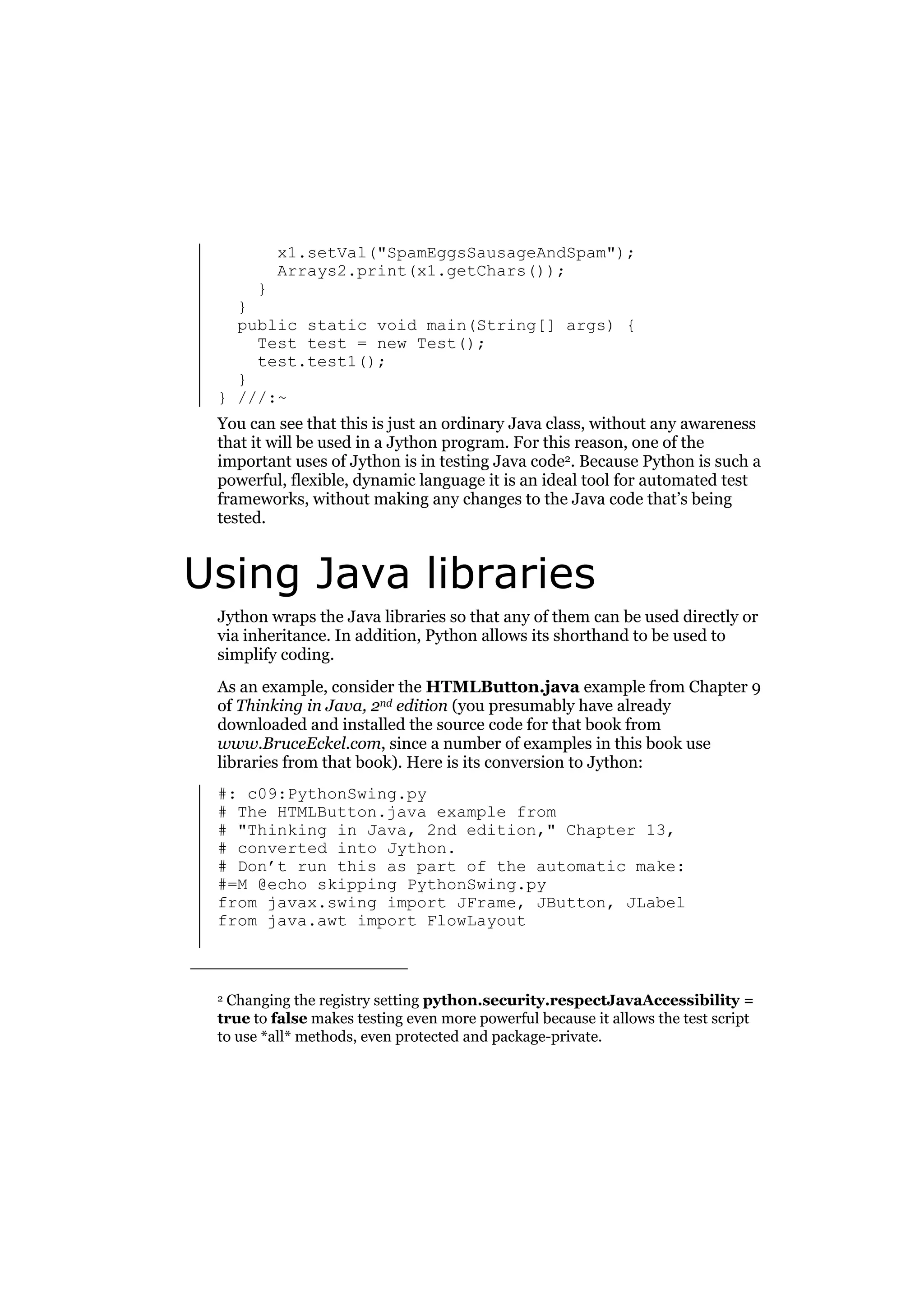 x1.setVal("SpamEggsSausageAndSpam");
Arrays2.print(x1.getChars());

}
}
public static void main(String[] args) {
Test test = new Test();
test.test1();
}
} ///:~
You can see that this is just an ordinary Java class, without any awareness
that it will be used in a Jython program. For this reason, one of the
important uses of Jython is in testing Java code2. Because Python is such a
powerful, flexible, dynamic language it is an ideal tool for automated test
frameworks, without making any changes to the Java code that’s being
tested.

Using Java libraries
Jython wraps the Java libraries so that any of them can be used directly or
via inheritance. In addition, Python allows its shorthand to be used to
simplify coding.
As an example, consider the HTMLButton.java example from Chapter 9
of Thinking in Java, 2nd edition (you presumably have already
downloaded and installed the source code for that book from
www.BruceEckel.com, since a number of examples in this book use
libraries from that book). Here is its conversion to Jython:
#: c09:PythonSwing.py
# The HTMLButton.java example from
# "Thinking in Java, 2nd edition," Chapter 13,
# converted into Jython.
# Don’t run this as part of the automatic make:
#=M @echo skipping PythonSwing.py
from javax.swing import JFrame, JButton, JLabel
from java.awt import FlowLayout

Changing the registry setting python.security.respectJavaAccessibility =
true to false makes testing even more powerful because it allows the test script
to use *all* methods, even protected and package-private.
2

 