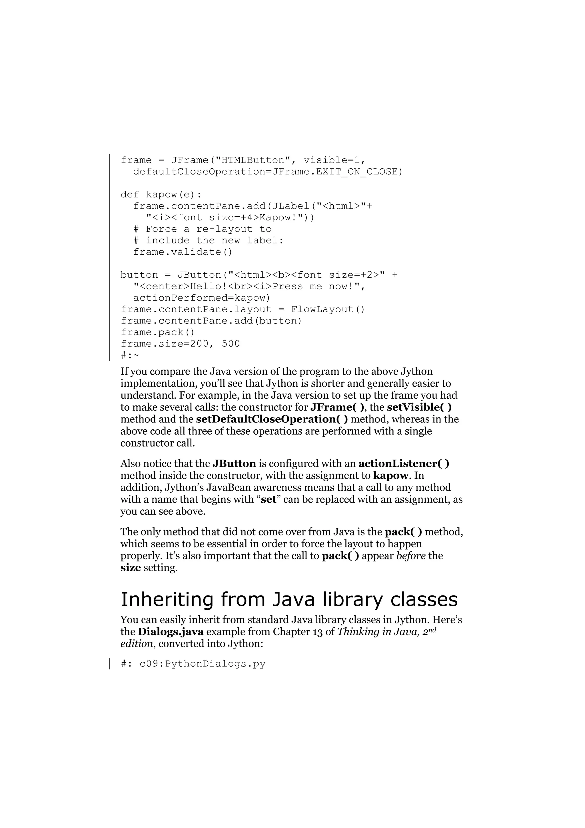 frame = JFrame("HTMLButton", visible=1,
defaultCloseOperation=JFrame.EXIT_ON_CLOSE)
def kapow(e):
frame.contentPane.add(JLabel("<html>"+
"<i><font size=+4>Kapow!"))
# Force a re-layout to
# include the new label:
frame.validate()
button = JButton("<html><b><font size=+2>" +
"<center>Hello!<br><i>Press me now!",
actionPerformed=kapow)
frame.contentPane.layout = FlowLayout()
frame.contentPane.add(button)
frame.pack()
frame.size=200, 500
#:~
If you compare the Java version of the program to the above Jython
implementation, you’ll see that Jython is shorter and generally easier to
understand. For example, in the Java version to set up the frame you had
to make several calls: the constructor for JFrame( ), the setVisible( )
method and the setDefaultCloseOperation( ) method, whereas in the
above code all three of these operations are performed with a single
constructor call.
Also notice that the JButton is configured with an actionListener( )
method inside the constructor, with the assignment to kapow. In
addition, Jython’s JavaBean awareness means that a call to any method
with a name that begins with “set” can be replaced with an assignment, as
you can see above.
The only method that did not come over from Java is the pack( ) method,
which seems to be essential in order to force the layout to happen
properly. It’s also important that the call to pack( ) appear before the
size setting.

Inheriting from Java library classes
You can easily inherit from standard Java library classes in Jython. Here’s
the Dialogs.java example from Chapter 13 of Thinking in Java, 2nd
edition, converted into Jython:
#: c09:PythonDialogs.py

 
