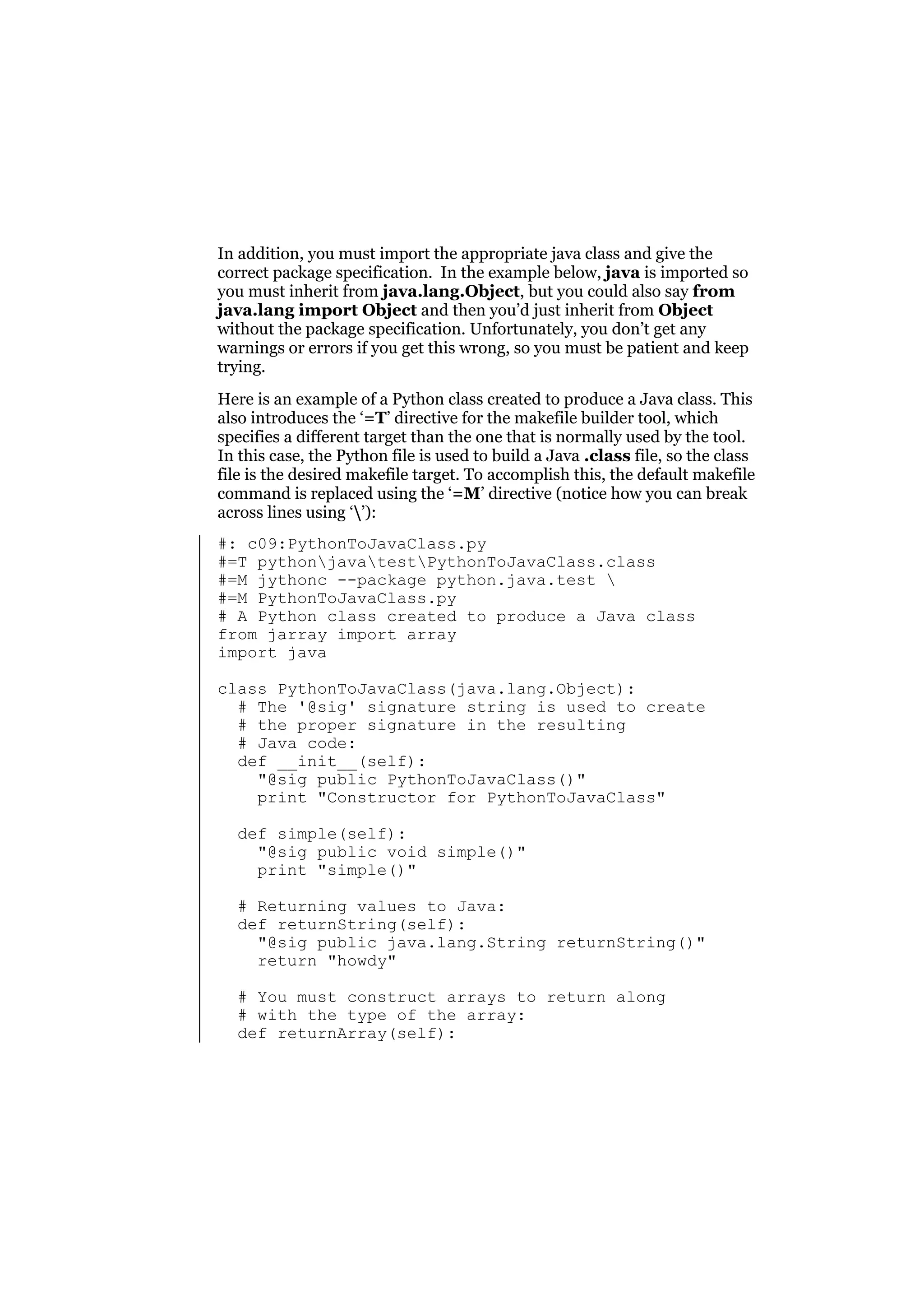 In addition, you must import the appropriate java class and give the
correct package specification. In the example below, java is imported so
you must inherit from java.lang.Object, but you could also say from
java.lang import Object and then you’d just inherit from Object
without the package specification. Unfortunately, you don’t get any
warnings or errors if you get this wrong, so you must be patient and keep
trying.
Here is an example of a Python class created to produce a Java class. This
also introduces the ‘=T’ directive for the makefile builder tool, which
specifies a different target than the one that is normally used by the tool.
In this case, the Python file is used to build a Java .class file, so the class
file is the desired makefile target. To accomplish this, the default makefile
command is replaced using the ‘=M’ directive (notice how you can break
across lines using ‘’):
#: c09:PythonToJavaClass.py
#=T pythonjavatestPythonToJavaClass.class
#=M jythonc --package python.java.test 
#=M PythonToJavaClass.py
# A Python class created to produce a Java class
from jarray import array
import java
class PythonToJavaClass(java.lang.Object):
# The '@sig' signature string is used to create
# the proper signature in the resulting
# Java code:
def __init__(self):
"@sig public PythonToJavaClass()"
print "Constructor for PythonToJavaClass"
def simple(self):
"@sig public void simple()"
print "simple()"
# Returning values to Java:
def returnString(self):
"@sig public java.lang.String returnString()"
return "howdy"
# You must construct arrays to return along
# with the type of the array:
def returnArray(self):

 