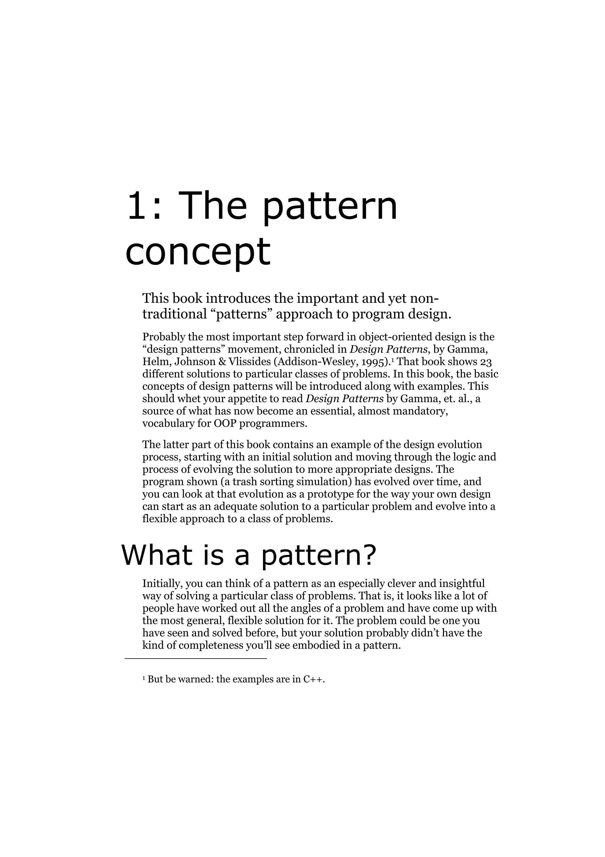 1: The pattern
concept
This book introduces the important and yet nontraditional “patterns” approach to program design.
Probably the most important step forward in object-oriented design is the
“design patterns” movement, chronicled in Design Patterns, by Gamma,
Helm, Johnson & Vlissides (Addison-Wesley, 1995).1 That book shows 23
different solutions to particular classes of problems. In this book, the basic
concepts of design patterns will be introduced along with examples. This
should whet your appetite to read Design Patterns by Gamma, et. al., a
source of what has now become an essential, almost mandatory,
vocabulary for OOP programmers.
The latter part of this book contains an example of the design evolution
process, starting with an initial solution and moving through the logic and
process of evolving the solution to more appropriate designs. The
program shown (a trash sorting simulation) has evolved over time, and
you can look at that evolution as a prototype for the way your own design
can start as an adequate solution to a particular problem and evolve into a
flexible approach to a class of problems.

What is a pattern?
Initially, you can think of a pattern as an especially clever and insightful
way of solving a particular class of problems. That is, it looks like a lot of
people have worked out all the angles of a problem and have come up with
the most general, flexible solution for it. The problem could be one you
have seen and solved before, but your solution probably didn’t have the
kind of completeness you’ll see embodied in a pattern.
1

But be warned: the examples are in C++.

 