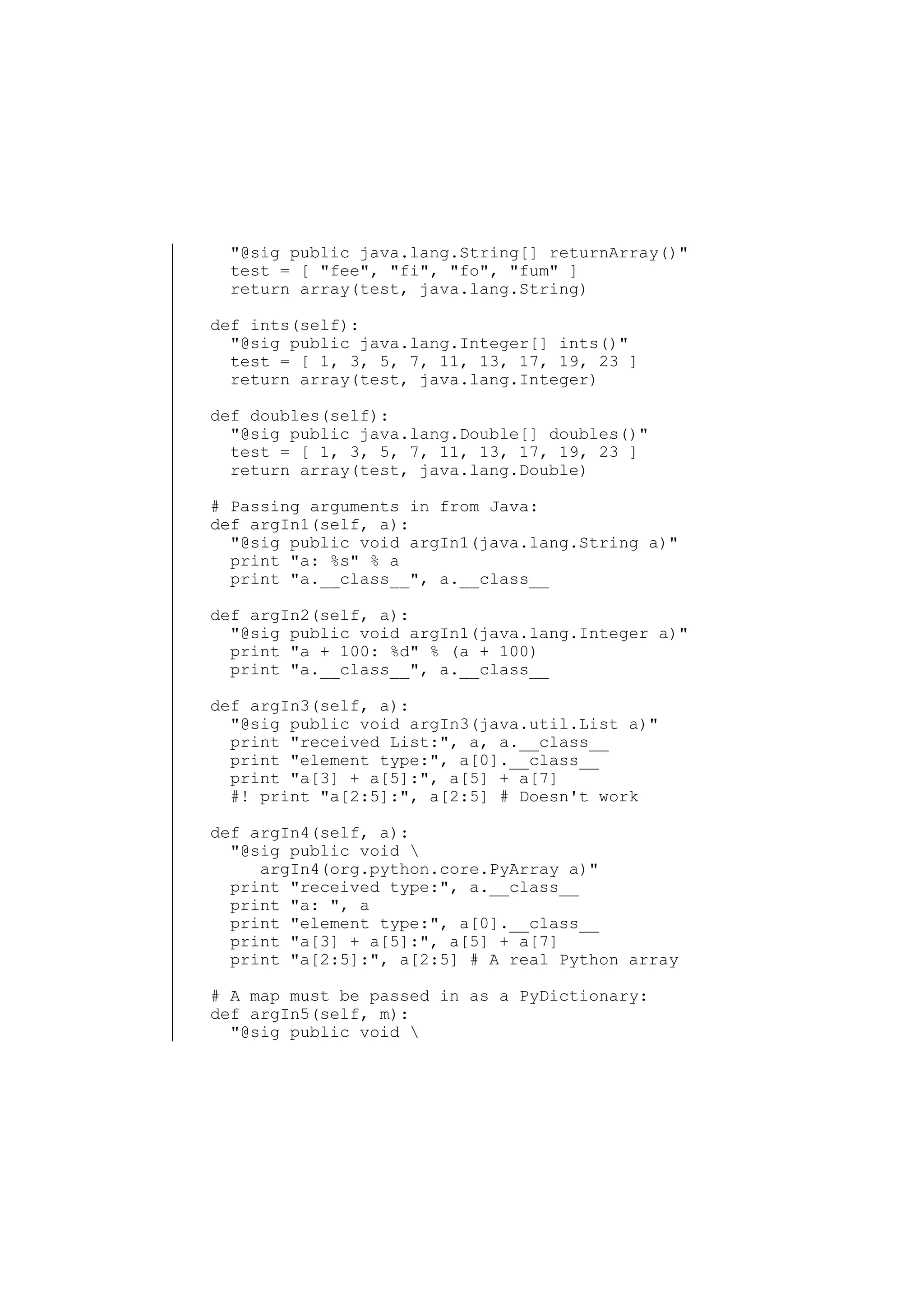 "@sig public java.lang.String[] returnArray()"
test = [ "fee", "fi", "fo", "fum" ]
return array(test, java.lang.String)
def ints(self):
"@sig public java.lang.Integer[] ints()"
test = [ 1, 3, 5, 7, 11, 13, 17, 19, 23 ]
return array(test, java.lang.Integer)
def doubles(self):
"@sig public java.lang.Double[] doubles()"
test = [ 1, 3, 5, 7, 11, 13, 17, 19, 23 ]
return array(test, java.lang.Double)
# Passing arguments in from Java:
def argIn1(self, a):
"@sig public void argIn1(java.lang.String a)"
print "a: %s" % a
print "a.__class__", a.__class__
def argIn2(self, a):
"@sig public void argIn1(java.lang.Integer a)"
print "a + 100: %d" % (a + 100)
print "a.__class__", a.__class__
def argIn3(self, a):
"@sig public void argIn3(java.util.List a)"
print "received List:", a, a.__class__
print "element type:", a[0].__class__
print "a[3] + a[5]:", a[5] + a[7]
#! print "a[2:5]:", a[2:5] # Doesn't work
def argIn4(self, a):
"@sig public void 
argIn4(org.python.core.PyArray a)"
print "received type:", a.__class__
print "a: ", a
print "element type:", a[0].__class__
print "a[3] + a[5]:", a[5] + a[7]
print "a[2:5]:", a[2:5] # A real Python array
# A map must be passed in as a PyDictionary:
def argIn5(self, m):
"@sig public void 

 