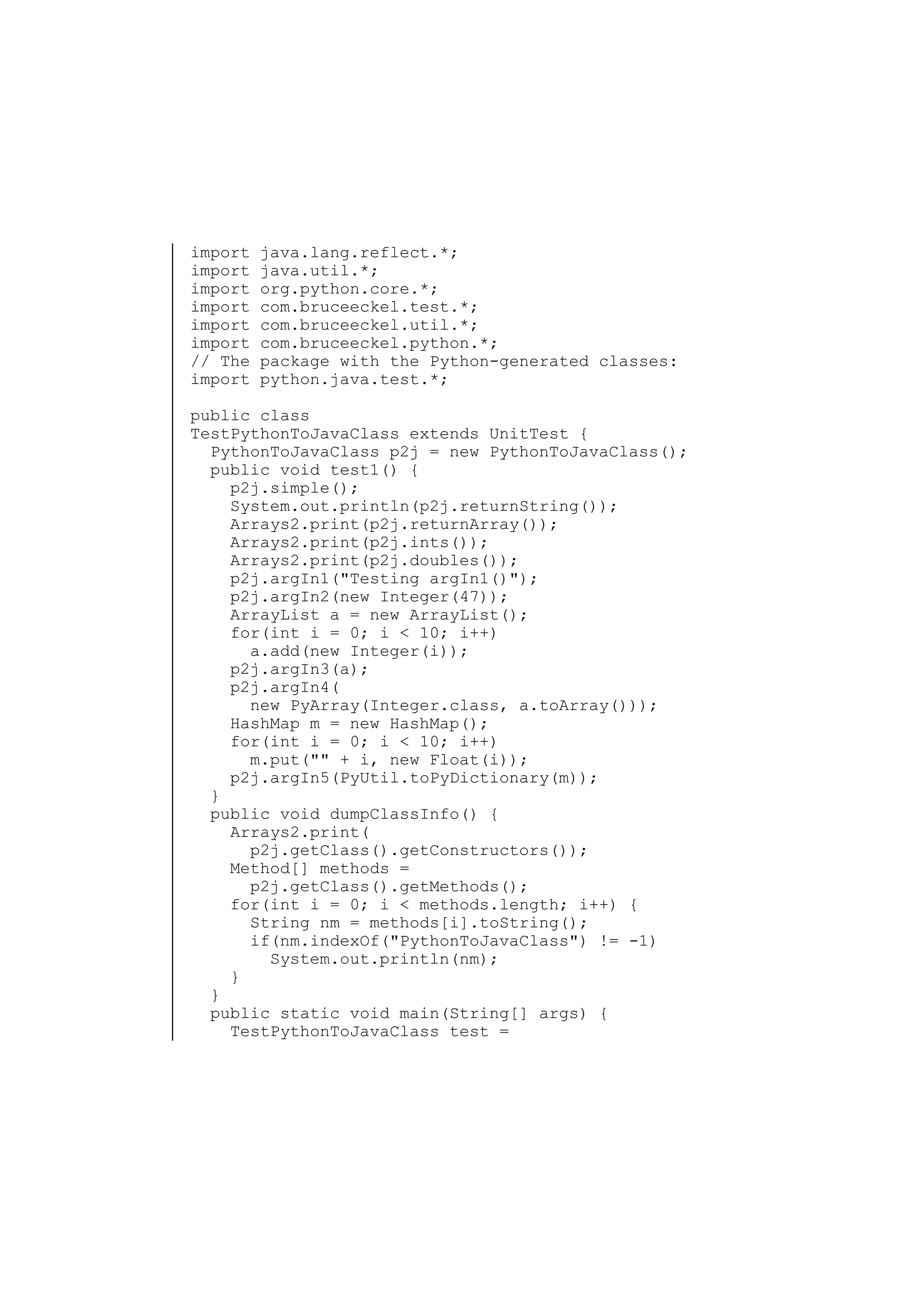 import
import
import
import
import
import
// The
import

java.lang.reflect.*;
java.util.*;
org.python.core.*;
com.bruceeckel.test.*;
com.bruceeckel.util.*;
com.bruceeckel.python.*;
package with the Python-generated classes:
python.java.test.*;

public class
TestPythonToJavaClass extends UnitTest {
PythonToJavaClass p2j = new PythonToJavaClass();
public void test1() {
p2j.simple();
System.out.println(p2j.returnString());
Arrays2.print(p2j.returnArray());
Arrays2.print(p2j.ints());
Arrays2.print(p2j.doubles());
p2j.argIn1("Testing argIn1()");
p2j.argIn2(new Integer(47));
ArrayList a = new ArrayList();
for(int i = 0; i < 10; i++)
a.add(new Integer(i));
p2j.argIn3(a);
p2j.argIn4(
new PyArray(Integer.class, a.toArray()));
HashMap m = new HashMap();
for(int i = 0; i < 10; i++)
m.put("" + i, new Float(i));
p2j.argIn5(PyUtil.toPyDictionary(m));
}
public void dumpClassInfo() {
Arrays2.print(
p2j.getClass().getConstructors());
Method[] methods =
p2j.getClass().getMethods();
for(int i = 0; i < methods.length; i++) {
String nm = methods[i].toString();
if(nm.indexOf("PythonToJavaClass") != -1)
System.out.println(nm);
}
}
public static void main(String[] args) {
TestPythonToJavaClass test =

 