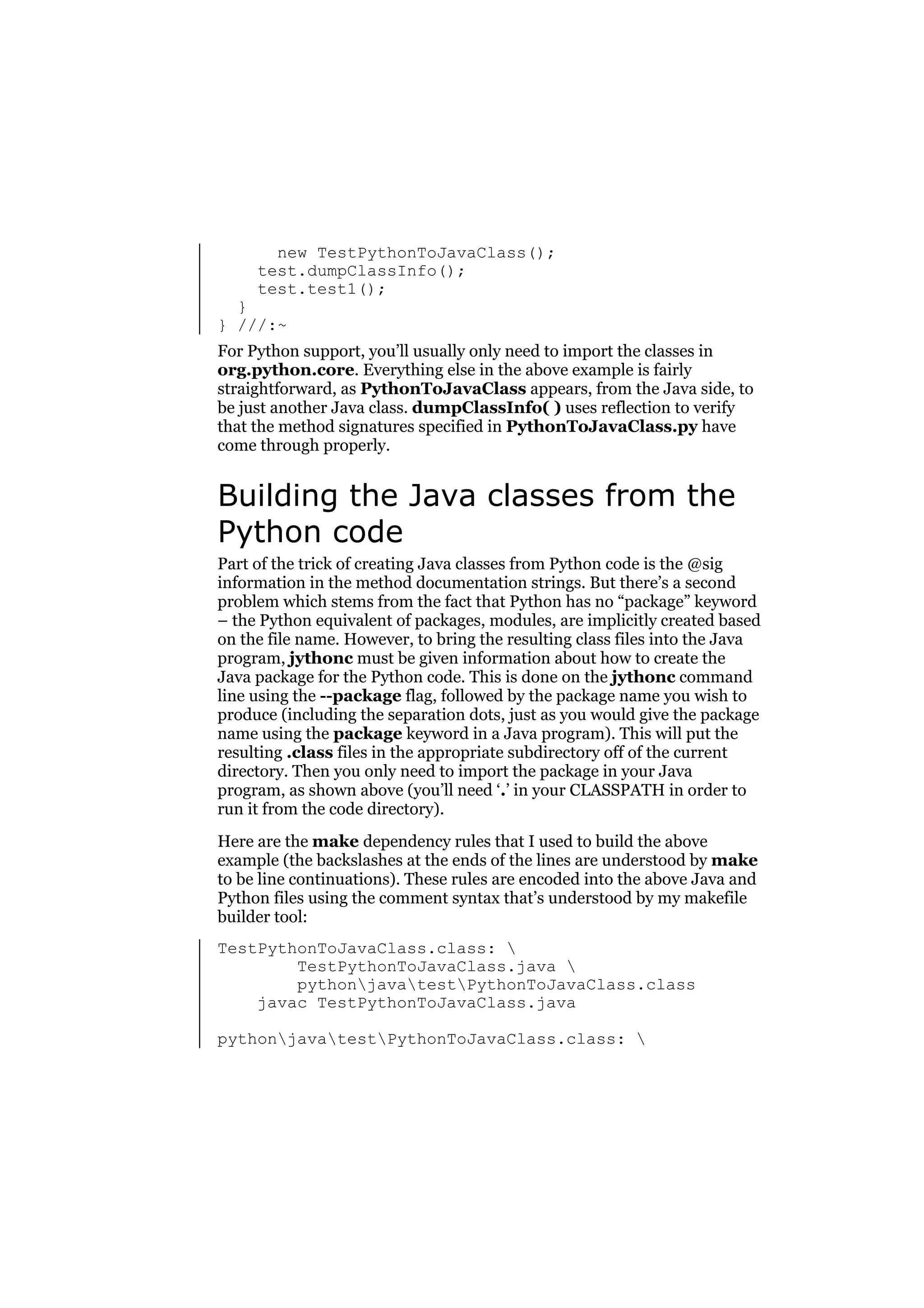 new TestPythonToJavaClass();
test.dumpClassInfo();
test.test1();

}
} ///:~

For Python support, you’ll usually only need to import the classes in
org.python.core. Everything else in the above example is fairly
straightforward, as PythonToJavaClass appears, from the Java side, to
be just another Java class. dumpClassInfo( ) uses reflection to verify
that the method signatures specified in PythonToJavaClass.py have
come through properly.

Building the Java classes from the
Python code
Part of the trick of creating Java classes from Python code is the @sig
information in the method documentation strings. But there’s a second
problem which stems from the fact that Python has no “package” keyword
– the Python equivalent of packages, modules, are implicitly created based
on the file name. However, to bring the resulting class files into the Java
program, jythonc must be given information about how to create the
Java package for the Python code. This is done on the jythonc command
line using the --package flag, followed by the package name you wish to
produce (including the separation dots, just as you would give the package
name using the package keyword in a Java program). This will put the
resulting .class files in the appropriate subdirectory off of the current
directory. Then you only need to import the package in your Java
program, as shown above (you’ll need ‘.’ in your CLASSPATH in order to
run it from the code directory).
Here are the make dependency rules that I used to build the above
example (the backslashes at the ends of the lines are understood by make
to be line continuations). These rules are encoded into the above Java and
Python files using the comment syntax that’s understood by my makefile
builder tool:
TestPythonToJavaClass.class: 
TestPythonToJavaClass.java 
pythonjavatestPythonToJavaClass.class
javac TestPythonToJavaClass.java
pythonjavatestPythonToJavaClass.class: 

 