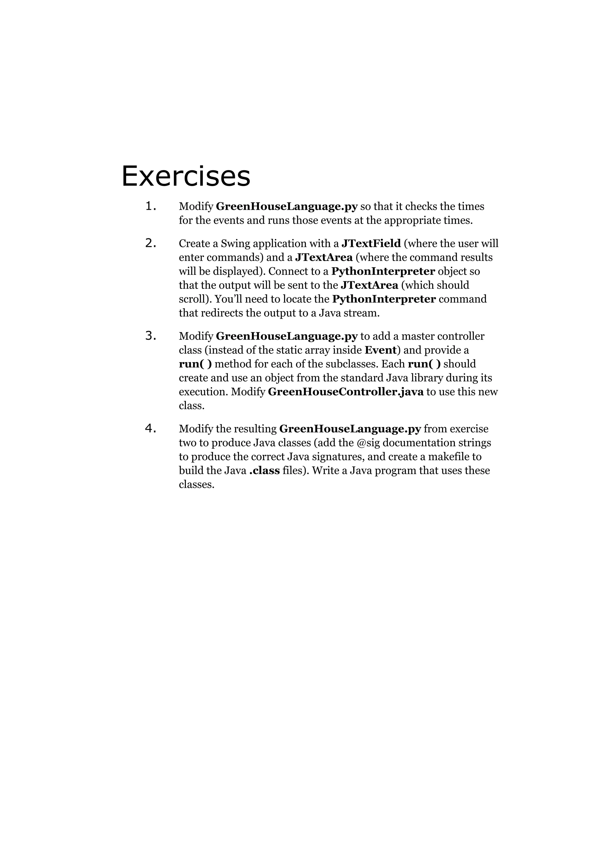 Exercises
1.

Modify GreenHouseLanguage.py so that it checks the times
for the events and runs those events at the appropriate times.

2.

Create a Swing application with a JTextField (where the user will
enter commands) and a JTextArea (where the command results
will be displayed). Connect to a PythonInterpreter object so
that the output will be sent to the JTextArea (which should
scroll). You’ll need to locate the PythonInterpreter command
that redirects the output to a Java stream.

3.

Modify GreenHouseLanguage.py to add a master controller
class (instead of the static array inside Event) and provide a
run( ) method for each of the subclasses. Each run( ) should
create and use an object from the standard Java library during its
execution. Modify GreenHouseController.java to use this new
class.

4.

Modify the resulting GreenHouseLanguage.py from exercise
two to produce Java classes (add the @sig documentation strings
to produce the correct Java signatures, and create a makefile to
build the Java .class files). Write a Java program that uses these
classes.

 