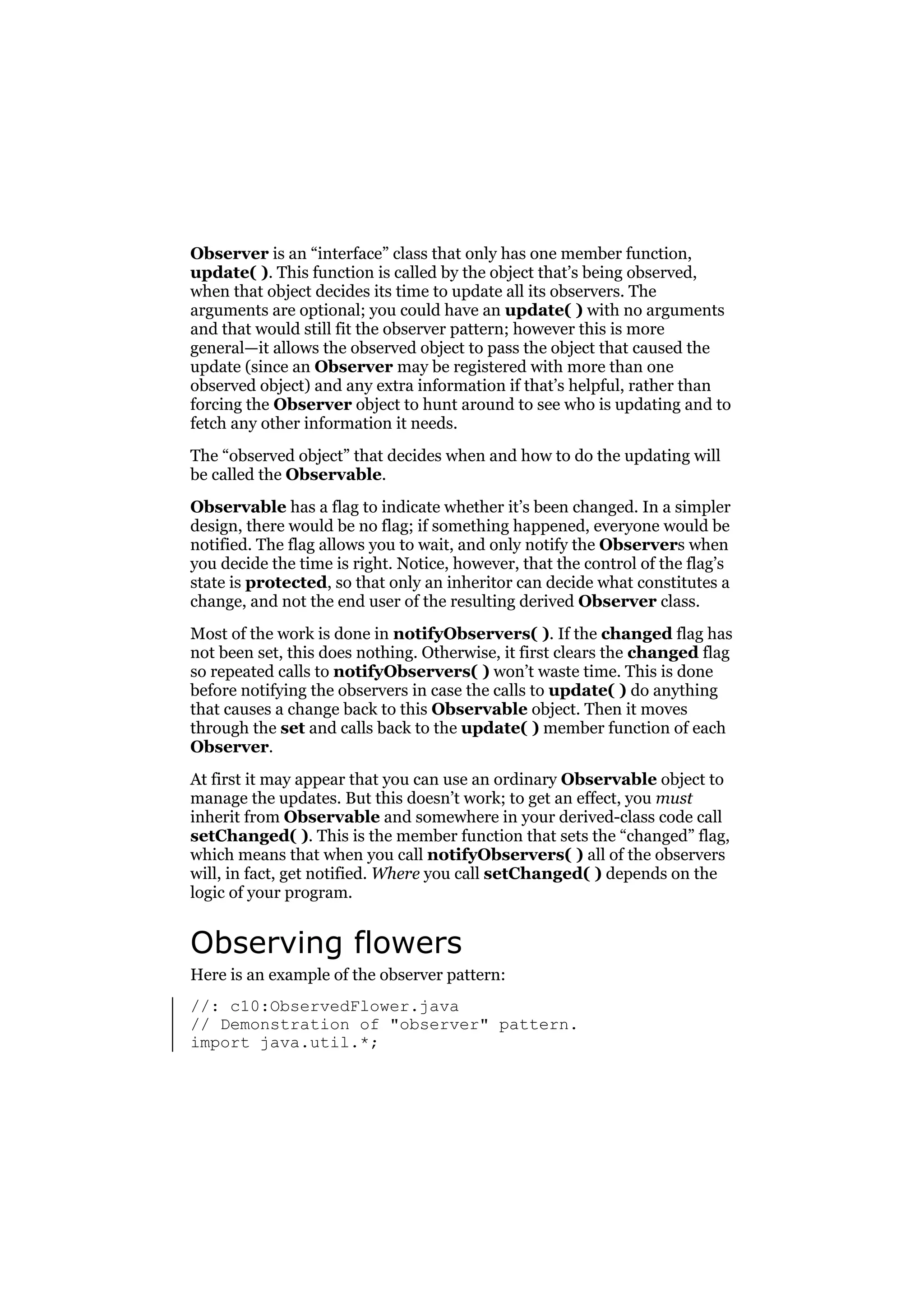 Observer is an “interface” class that only has one member function,
update( ). This function is called by the object that’s being observed,
when that object decides its time to update all its observers. The
arguments are optional; you could have an update( ) with no arguments
and that would still fit the observer pattern; however this is more
general—it allows the observed object to pass the object that caused the
update (since an Observer may be registered with more than one
observed object) and any extra information if that’s helpful, rather than
forcing the Observer object to hunt around to see who is updating and to
fetch any other information it needs.
The “observed object” that decides when and how to do the updating will
be called the Observable.
Observable has a flag to indicate whether it’s been changed. In a simpler
design, there would be no flag; if something happened, everyone would be
notified. The flag allows you to wait, and only notify the Observers when
you decide the time is right. Notice, however, that the control of the flag’s
state is protected, so that only an inheritor can decide what constitutes a
change, and not the end user of the resulting derived Observer class.
Most of the work is done in notifyObservers( ). If the changed flag has
not been set, this does nothing. Otherwise, it first clears the changed flag
so repeated calls to notifyObservers( ) won’t waste time. This is done
before notifying the observers in case the calls to update( ) do anything
that causes a change back to this Observable object. Then it moves
through the set and calls back to the update( ) member function of each
Observer.
At first it may appear that you can use an ordinary Observable object to
manage the updates. But this doesn’t work; to get an effect, you must
inherit from Observable and somewhere in your derived-class code call
setChanged( ). This is the member function that sets the “changed” flag,
which means that when you call notifyObservers( ) all of the observers
will, in fact, get notified. Where you call setChanged( ) depends on the
logic of your program.

Observing flowers
Here is an example of the observer pattern:
//: c10:ObservedFlower.java
// Demonstration of "observer" pattern.
import java.util.*;

 