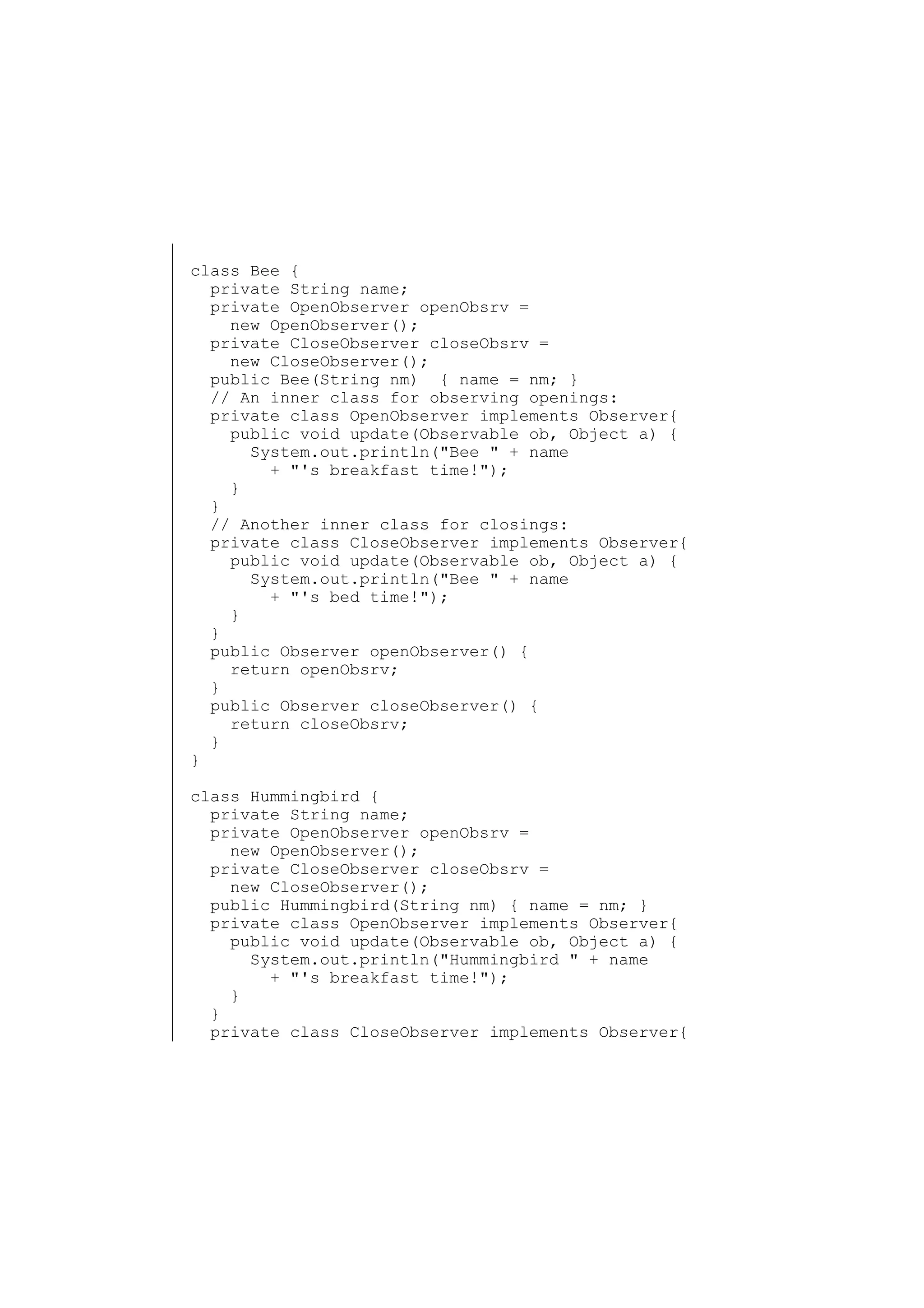 class Bee {
private String name;
private OpenObserver openObsrv =
new OpenObserver();
private CloseObserver closeObsrv =
new CloseObserver();
public Bee(String nm) { name = nm; }
// An inner class for observing openings:
private class OpenObserver implements Observer{
public void update(Observable ob, Object a) {
System.out.println("Bee " + name
+ "'s breakfast time!");
}
}
// Another inner class for closings:
private class CloseObserver implements Observer{
public void update(Observable ob, Object a) {
System.out.println("Bee " + name
+ "'s bed time!");
}
}
public Observer openObserver() {
return openObsrv;
}
public Observer closeObserver() {
return closeObsrv;
}
}
class Hummingbird {
private String name;
private OpenObserver openObsrv =
new OpenObserver();
private CloseObserver closeObsrv =
new CloseObserver();
public Hummingbird(String nm) { name = nm; }
private class OpenObserver implements Observer{
public void update(Observable ob, Object a) {
System.out.println("Hummingbird " + name
+ "'s breakfast time!");
}
}
private class CloseObserver implements Observer{

 