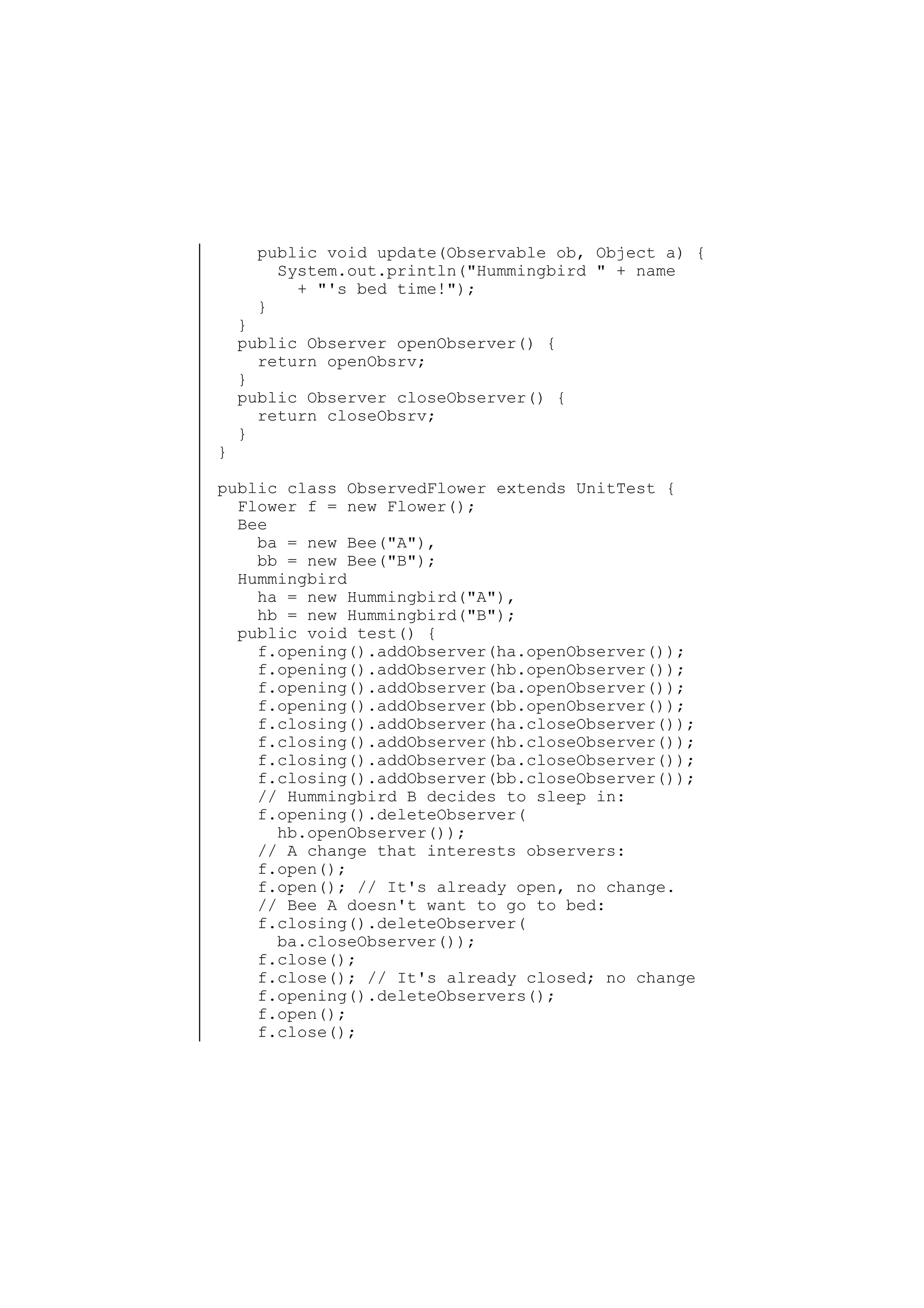 public void update(Observable ob, Object a) {
System.out.println("Hummingbird " + name
+ "'s bed time!");
}

}

}
public Observer openObserver() {
return openObsrv;
}
public Observer closeObserver() {
return closeObsrv;
}

public class ObservedFlower extends UnitTest {
Flower f = new Flower();
Bee
ba = new Bee("A"),
bb = new Bee("B");
Hummingbird
ha = new Hummingbird("A"),
hb = new Hummingbird("B");
public void test() {
f.opening().addObserver(ha.openObserver());
f.opening().addObserver(hb.openObserver());
f.opening().addObserver(ba.openObserver());
f.opening().addObserver(bb.openObserver());
f.closing().addObserver(ha.closeObserver());
f.closing().addObserver(hb.closeObserver());
f.closing().addObserver(ba.closeObserver());
f.closing().addObserver(bb.closeObserver());
// Hummingbird B decides to sleep in:
f.opening().deleteObserver(
hb.openObserver());
// A change that interests observers:
f.open();
f.open(); // It's already open, no change.
// Bee A doesn't want to go to bed:
f.closing().deleteObserver(
ba.closeObserver());
f.close();
f.close(); // It's already closed; no change
f.opening().deleteObservers();
f.open();
f.close();

 