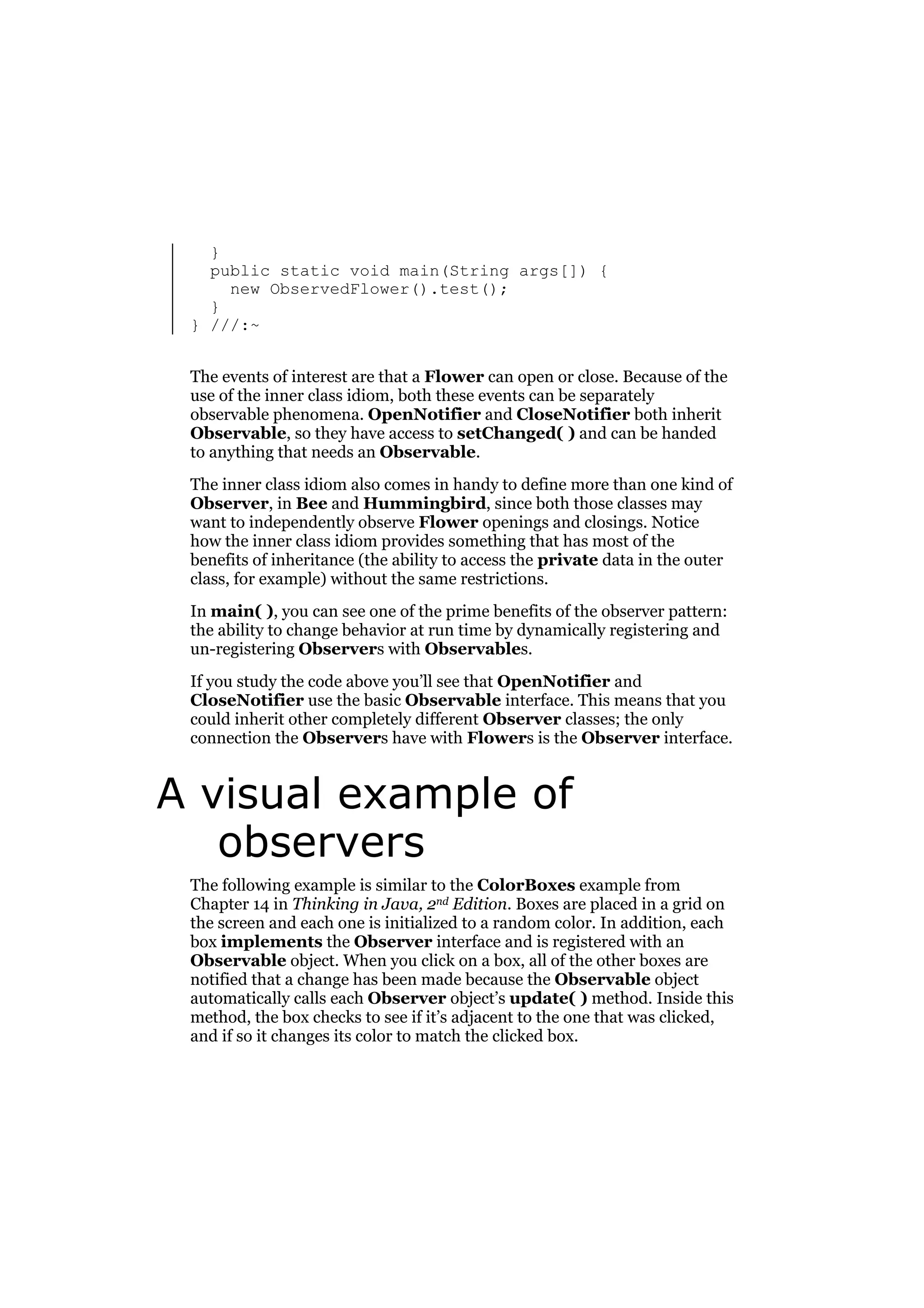 }
public static void main(String args[]) {
new ObservedFlower().test();
}
} ///:~
The events of interest are that a Flower can open or close. Because of the
use of the inner class idiom, both these events can be separately
observable phenomena. OpenNotifier and CloseNotifier both inherit
Observable, so they have access to setChanged( ) and can be handed
to anything that needs an Observable.
The inner class idiom also comes in handy to define more than one kind of
Observer, in Bee and Hummingbird, since both those classes may
want to independently observe Flower openings and closings. Notice
how the inner class idiom provides something that has most of the
benefits of inheritance (the ability to access the private data in the outer
class, for example) without the same restrictions.
In main( ), you can see one of the prime benefits of the observer pattern:
the ability to change behavior at run time by dynamically registering and
un-registering Observers with Observables.
If you study the code above you’ll see that OpenNotifier and
CloseNotifier use the basic Observable interface. This means that you
could inherit other completely different Observer classes; the only
connection the Observers have with Flowers is the Observer interface.

A visual example of
observers
The following example is similar to the ColorBoxes example from
Chapter 14 in Thinking in Java, 2nd Edition. Boxes are placed in a grid on
the screen and each one is initialized to a random color. In addition, each
box implements the Observer interface and is registered with an
Observable object. When you click on a box, all of the other boxes are
notified that a change has been made because the Observable object
automatically calls each Observer object’s update( ) method. Inside this
method, the box checks to see if it’s adjacent to the one that was clicked,
and if so it changes its color to match the clicked box.

 