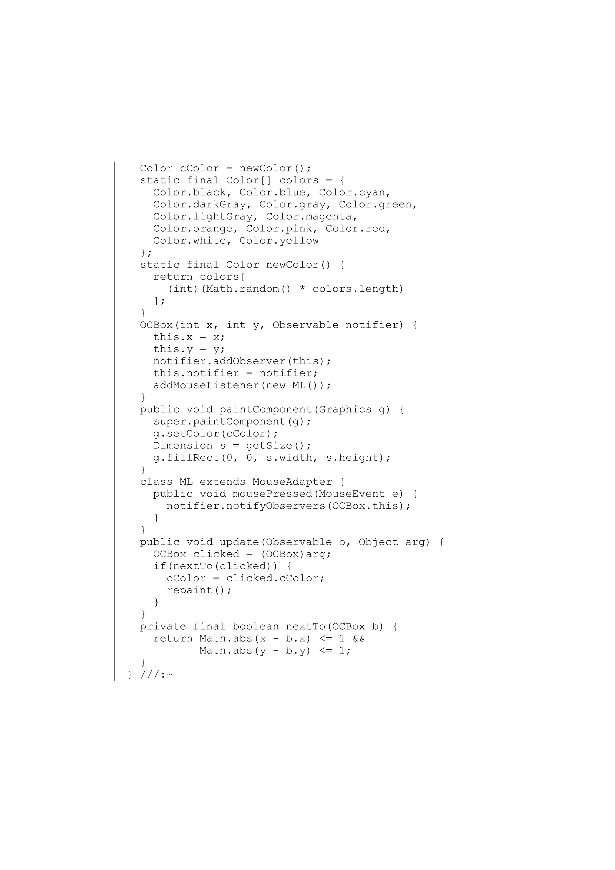 Color cColor = newColor();
static final Color[] colors = {
Color.black, Color.blue, Color.cyan,
Color.darkGray, Color.gray, Color.green,
Color.lightGray, Color.magenta,
Color.orange, Color.pink, Color.red,
Color.white, Color.yellow
};
static final Color newColor() {
return colors[
(int)(Math.random() * colors.length)
];
}
OCBox(int x, int y, Observable notifier) {
this.x = x;
this.y = y;
notifier.addObserver(this);
this.notifier = notifier;
addMouseListener(new ML());
}
public void paintComponent(Graphics g) {
super.paintComponent(g);
g.setColor(cColor);
Dimension s = getSize();
g.fillRect(0, 0, s.width, s.height);
}
class ML extends MouseAdapter {
public void mousePressed(MouseEvent e) {
notifier.notifyObservers(OCBox.this);
}
}
public void update(Observable o, Object arg) {
OCBox clicked = (OCBox)arg;
if(nextTo(clicked)) {
cColor = clicked.cColor;
repaint();
}
}
private final boolean nextTo(OCBox b) {
return Math.abs(x - b.x) <= 1 &&
Math.abs(y - b.y) <= 1;
}
} ///:~

 