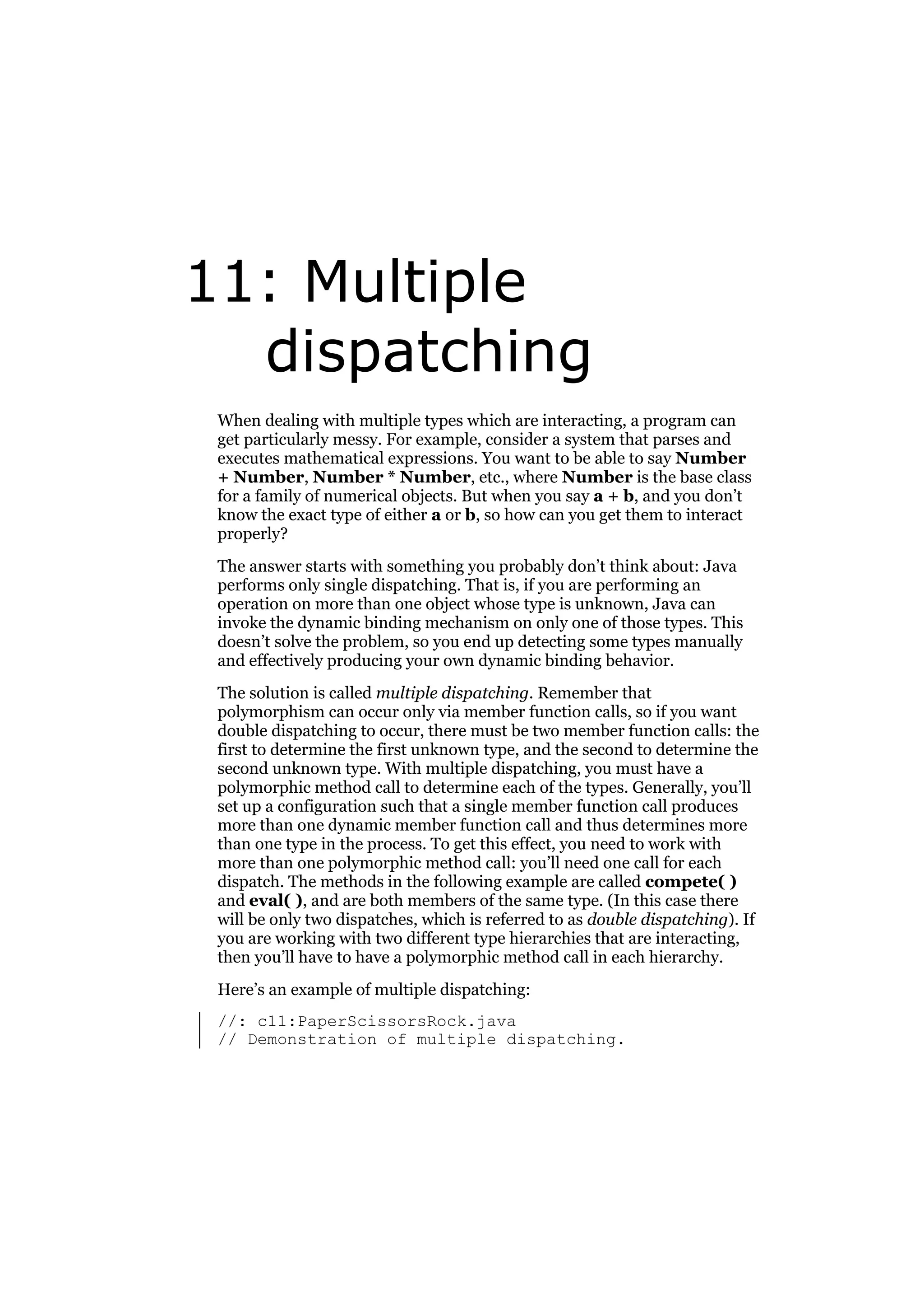 11: Multiple
dispatching
When dealing with multiple types which are interacting, a program can
get particularly messy. For example, consider a system that parses and
executes mathematical expressions. You want to be able to say Number
+ Number, Number * Number, etc., where Number is the base class
for a family of numerical objects. But when you say a + b, and you don’t
know the exact type of either a or b, so how can you get them to interact
properly?
The answer starts with something you probably don’t think about: Java
performs only single dispatching. That is, if you are performing an
operation on more than one object whose type is unknown, Java can
invoke the dynamic binding mechanism on only one of those types. This
doesn’t solve the problem, so you end up detecting some types manually
and effectively producing your own dynamic binding behavior.
The solution is called multiple dispatching. Remember that
polymorphism can occur only via member function calls, so if you want
double dispatching to occur, there must be two member function calls: the
first to determine the first unknown type, and the second to determine the
second unknown type. With multiple dispatching, you must have a
polymorphic method call to determine each of the types. Generally, you’ll
set up a configuration such that a single member function call produces
more than one dynamic member function call and thus determines more
than one type in the process. To get this effect, you need to work with
more than one polymorphic method call: you’ll need one call for each
dispatch. The methods in the following example are called compete( )
and eval( ), and are both members of the same type. (In this case there
will be only two dispatches, which is referred to as double dispatching). If
you are working with two different type hierarchies that are interacting,
then you’ll have to have a polymorphic method call in each hierarchy.
Here’s an example of multiple dispatching:
//: c11:PaperScissorsRock.java
// Demonstration of multiple dispatching.

 