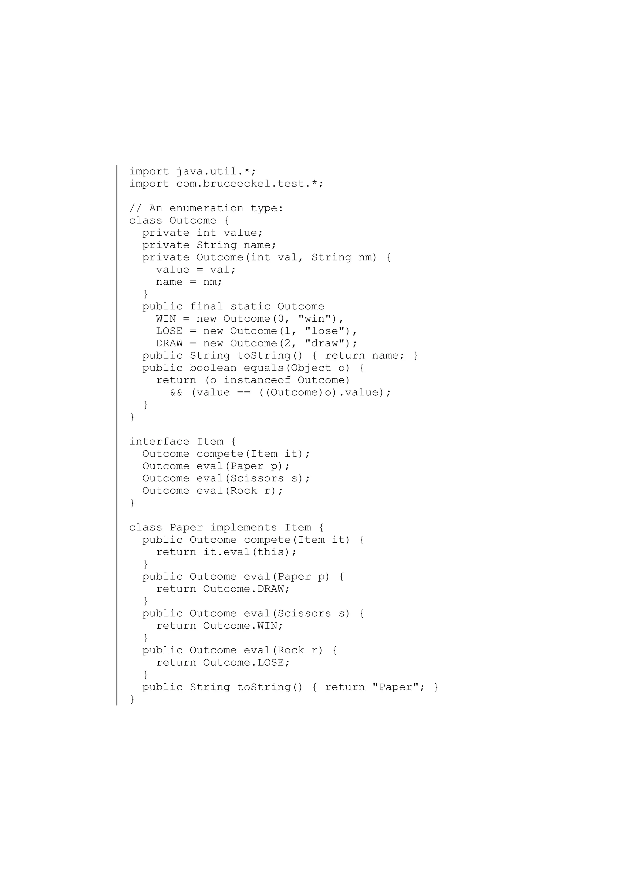 import java.util.*;
import com.bruceeckel.test.*;
// An enumeration type:
class Outcome {
private int value;
private String name;
private Outcome(int val, String nm) {
value = val;
name = nm;
}
public final static Outcome
WIN = new Outcome(0, "win"),
LOSE = new Outcome(1, "lose"),
DRAW = new Outcome(2, "draw");
public String toString() { return name; }
public boolean equals(Object o) {
return (o instanceof Outcome)
&& (value == ((Outcome)o).value);
}
}
interface
Outcome
Outcome
Outcome
Outcome
}

Item {
compete(Item it);
eval(Paper p);
eval(Scissors s);
eval(Rock r);

class Paper implements Item {
public Outcome compete(Item it) {
return it.eval(this);
}
public Outcome eval(Paper p) {
return Outcome.DRAW;
}
public Outcome eval(Scissors s) {
return Outcome.WIN;
}
public Outcome eval(Rock r) {
return Outcome.LOSE;
}
public String toString() { return "Paper"; }
}

 