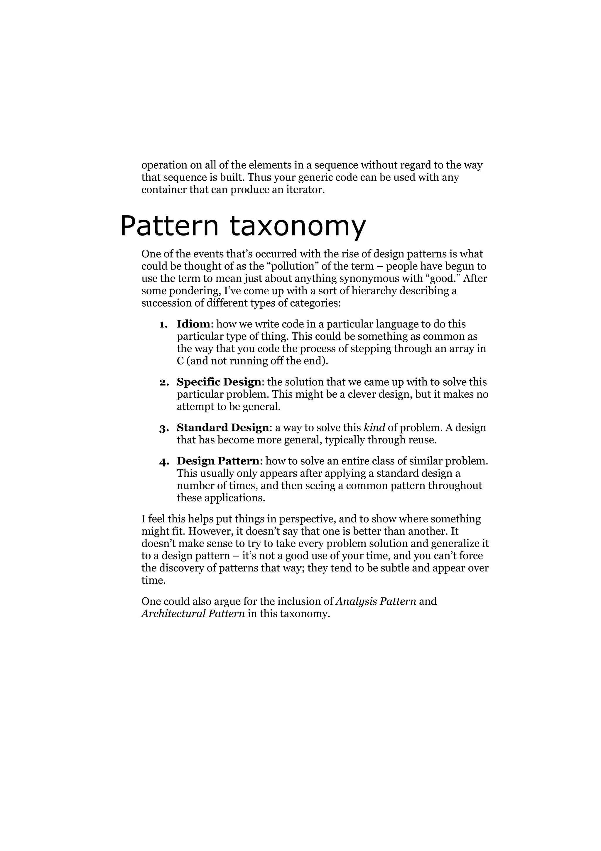 operation on all of the elements in a sequence without regard to the way
that sequence is built. Thus your generic code can be used with any
container that can produce an iterator.

Pattern taxonomy
One of the events that’s occurred with the rise of design patterns is what
could be thought of as the “pollution” of the term – people have begun to
use the term to mean just about anything synonymous with “good.” After
some pondering, I’ve come up with a sort of hierarchy describing a
succession of different types of categories:
1. Idiom: how we write code in a particular language to do this
particular type of thing. This could be something as common as
the way that you code the process of stepping through an array in
C (and not running off the end).
2. Specific Design: the solution that we came up with to solve this
particular problem. This might be a clever design, but it makes no
attempt to be general.
3. Standard Design: a way to solve this kind of problem. A design
that has become more general, typically through reuse.
4. Design Pattern: how to solve an entire class of similar problem.
This usually only appears after applying a standard design a
number of times, and then seeing a common pattern throughout
these applications.
I feel this helps put things in perspective, and to show where something
might fit. However, it doesn’t say that one is better than another. It
doesn’t make sense to try to take every problem solution and generalize it
to a design pattern – it’s not a good use of your time, and you can’t force
the discovery of patterns that way; they tend to be subtle and appear over
time.
One could also argue for the inclusion of Analysis Pattern and
Architectural Pattern in this taxonomy.

 