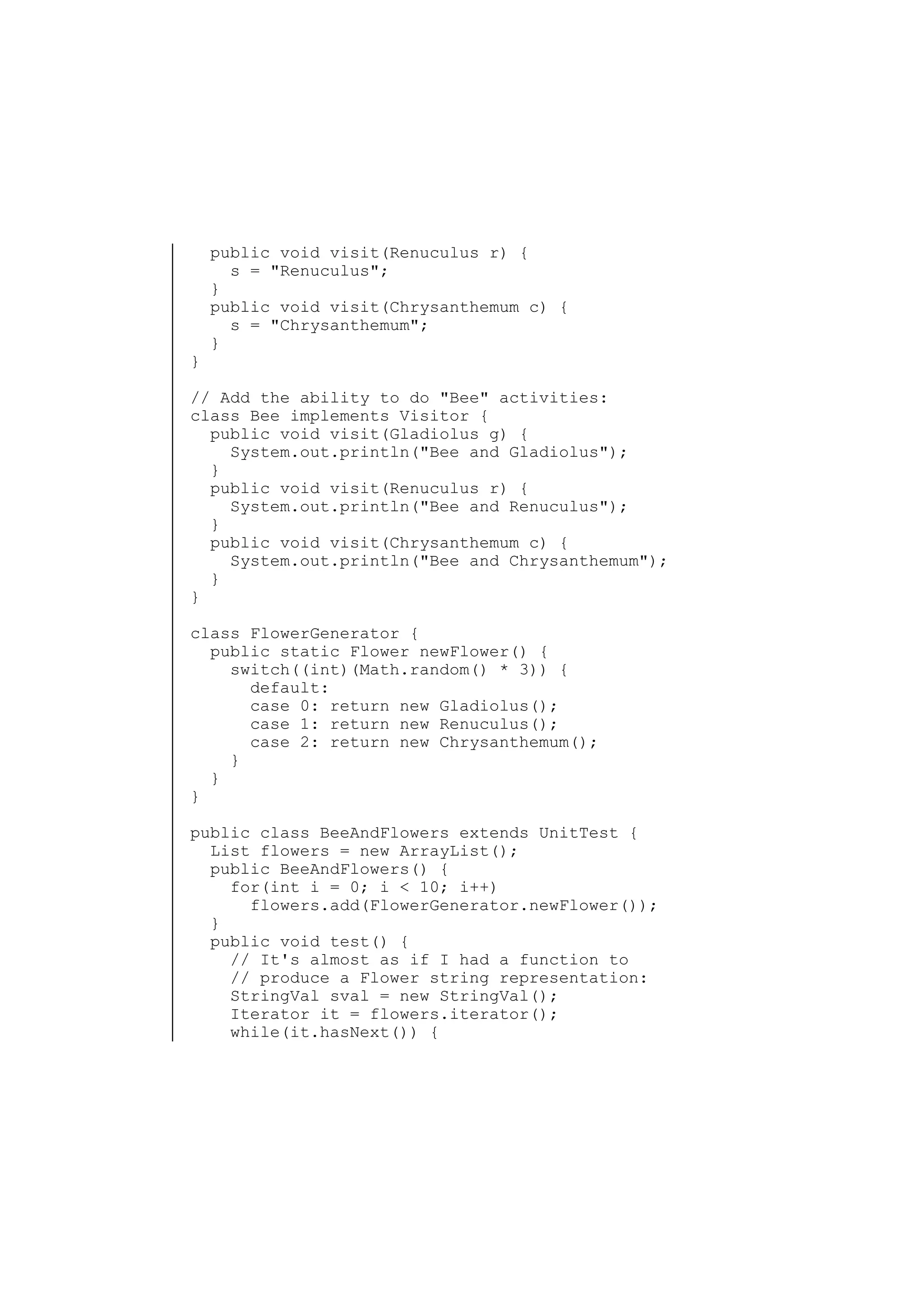 }

public void visit(Renuculus r) {
s = "Renuculus";
}
public void visit(Chrysanthemum c) {
s = "Chrysanthemum";
}

// Add the ability to do "Bee" activities:
class Bee implements Visitor {
public void visit(Gladiolus g) {
System.out.println("Bee and Gladiolus");
}
public void visit(Renuculus r) {
System.out.println("Bee and Renuculus");
}
public void visit(Chrysanthemum c) {
System.out.println("Bee and Chrysanthemum");
}
}
class FlowerGenerator {
public static Flower newFlower() {
switch((int)(Math.random() * 3)) {
default:
case 0: return new Gladiolus();
case 1: return new Renuculus();
case 2: return new Chrysanthemum();
}
}
}
public class BeeAndFlowers extends UnitTest {
List flowers = new ArrayList();
public BeeAndFlowers() {
for(int i = 0; i < 10; i++)
flowers.add(FlowerGenerator.newFlower());
}
public void test() {
// It's almost as if I had a function to
// produce a Flower string representation:
StringVal sval = new StringVal();
Iterator it = flowers.iterator();
while(it.hasNext()) {

 