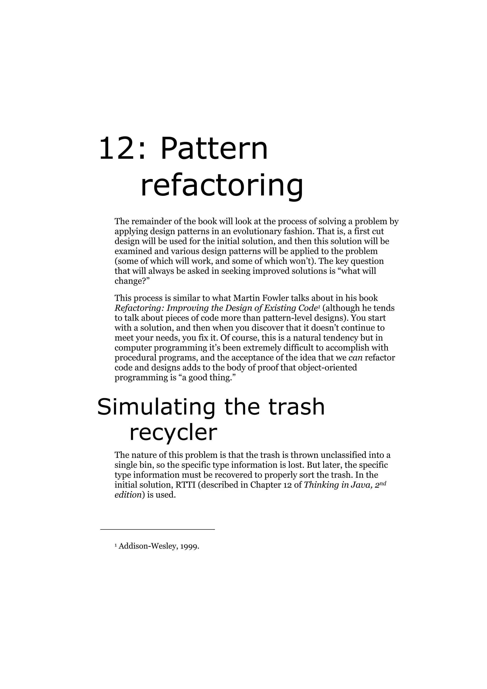 12: Pattern
refactoring
The remainder of the book will look at the process of solving a problem by
applying design patterns in an evolutionary fashion. That is, a first cut
design will be used for the initial solution, and then this solution will be
examined and various design patterns will be applied to the problem
(some of which will work, and some of which won’t). The key question
that will always be asked in seeking improved solutions is “what will
change?”
This process is similar to what Martin Fowler talks about in his book
Refactoring: Improving the Design of Existing Code1 (although he tends
to talk about pieces of code more than pattern-level designs). You start
with a solution, and then when you discover that it doesn’t continue to
meet your needs, you fix it. Of course, this is a natural tendency but in
computer programming it’s been extremely difficult to accomplish with
procedural programs, and the acceptance of the idea that we can refactor
code and designs adds to the body of proof that object-oriented
programming is “a good thing.”

Simulating the trash
recycler
The nature of this problem is that the trash is thrown unclassified into a
single bin, so the specific type information is lost. But later, the specific
type information must be recovered to properly sort the trash. In the
initial solution, RTTI (described in Chapter 12 of Thinking in Java, 2nd
edition) is used.

1

Addison-Wesley, 1999.

 