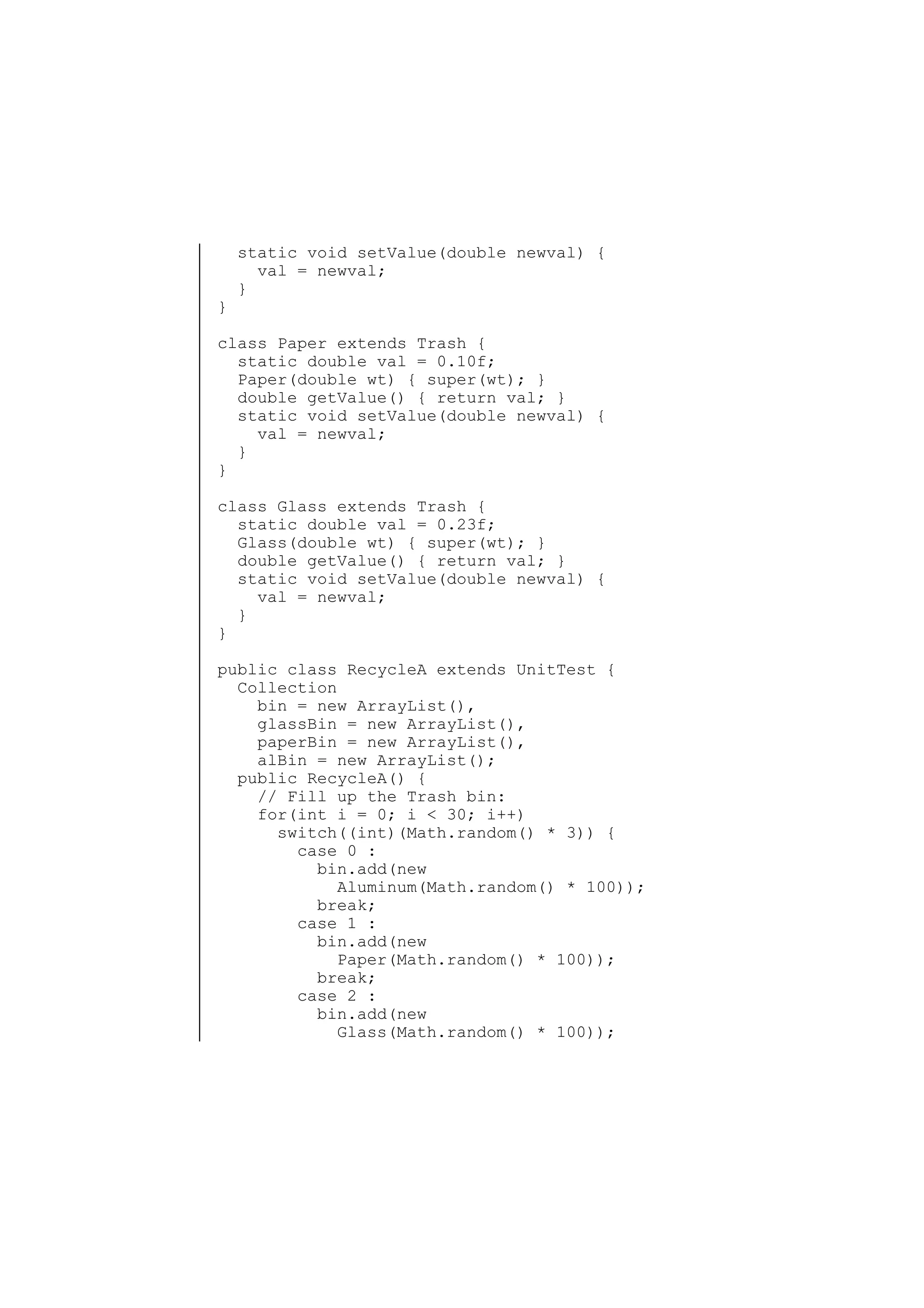 }

static void setValue(double newval) {
val = newval;
}

class Paper extends Trash {
static double val = 0.10f;
Paper(double wt) { super(wt); }
double getValue() { return val; }
static void setValue(double newval) {
val = newval;
}
}
class Glass extends Trash {
static double val = 0.23f;
Glass(double wt) { super(wt); }
double getValue() { return val; }
static void setValue(double newval) {
val = newval;
}
}
public class RecycleA extends UnitTest {
Collection
bin = new ArrayList(),
glassBin = new ArrayList(),
paperBin = new ArrayList(),
alBin = new ArrayList();
public RecycleA() {
// Fill up the Trash bin:
for(int i = 0; i < 30; i++)
switch((int)(Math.random() * 3)) {
case 0 :
bin.add(new
Aluminum(Math.random() * 100));
break;
case 1 :
bin.add(new
Paper(Math.random() * 100));
break;
case 2 :
bin.add(new
Glass(Math.random() * 100));

 
