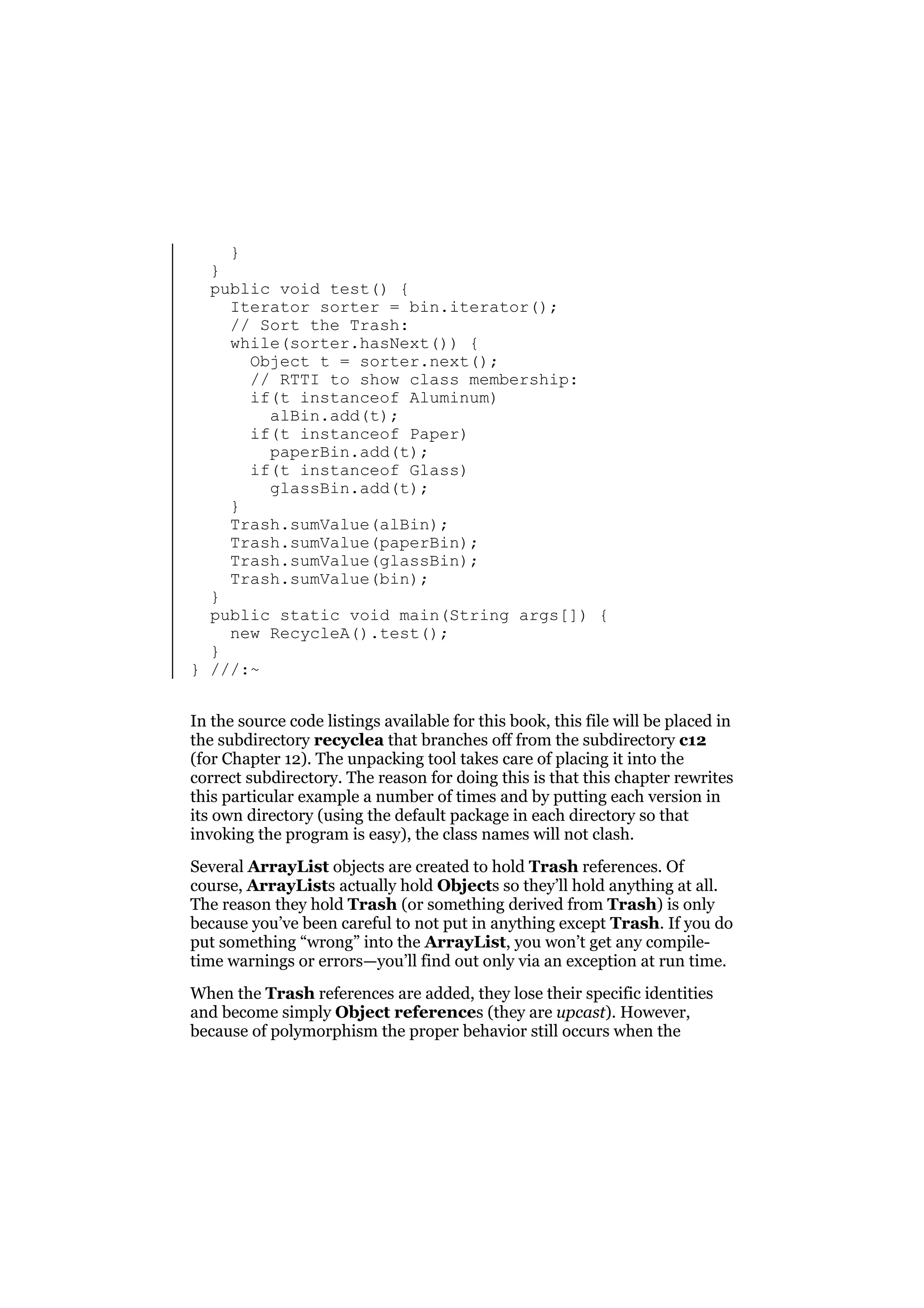 }
}
public void test() {
Iterator sorter = bin.iterator();
// Sort the Trash:
while(sorter.hasNext()) {
Object t = sorter.next();
// RTTI to show class membership:
if(t instanceof Aluminum)
alBin.add(t);
if(t instanceof Paper)
paperBin.add(t);
if(t instanceof Glass)
glassBin.add(t);
}
Trash.sumValue(alBin);
Trash.sumValue(paperBin);
Trash.sumValue(glassBin);
Trash.sumValue(bin);
}
public static void main(String args[]) {
new RecycleA().test();
}
} ///:~
In the source code listings available for this book, this file will be placed in
the subdirectory recyclea that branches off from the subdirectory c12
(for Chapter 12). The unpacking tool takes care of placing it into the
correct subdirectory. The reason for doing this is that this chapter rewrites
this particular example a number of times and by putting each version in
its own directory (using the default package in each directory so that
invoking the program is easy), the class names will not clash.
Several ArrayList objects are created to hold Trash references. Of
course, ArrayLists actually hold Objects so they’ll hold anything at all.
The reason they hold Trash (or something derived from Trash) is only
because you’ve been careful to not put in anything except Trash. If you do
put something “wrong” into the ArrayList, you won’t get any compiletime warnings or errors—you’ll find out only via an exception at run time.
When the Trash references are added, they lose their specific identities
and become simply Object references (they are upcast). However,
because of polymorphism the proper behavior still occurs when the

 