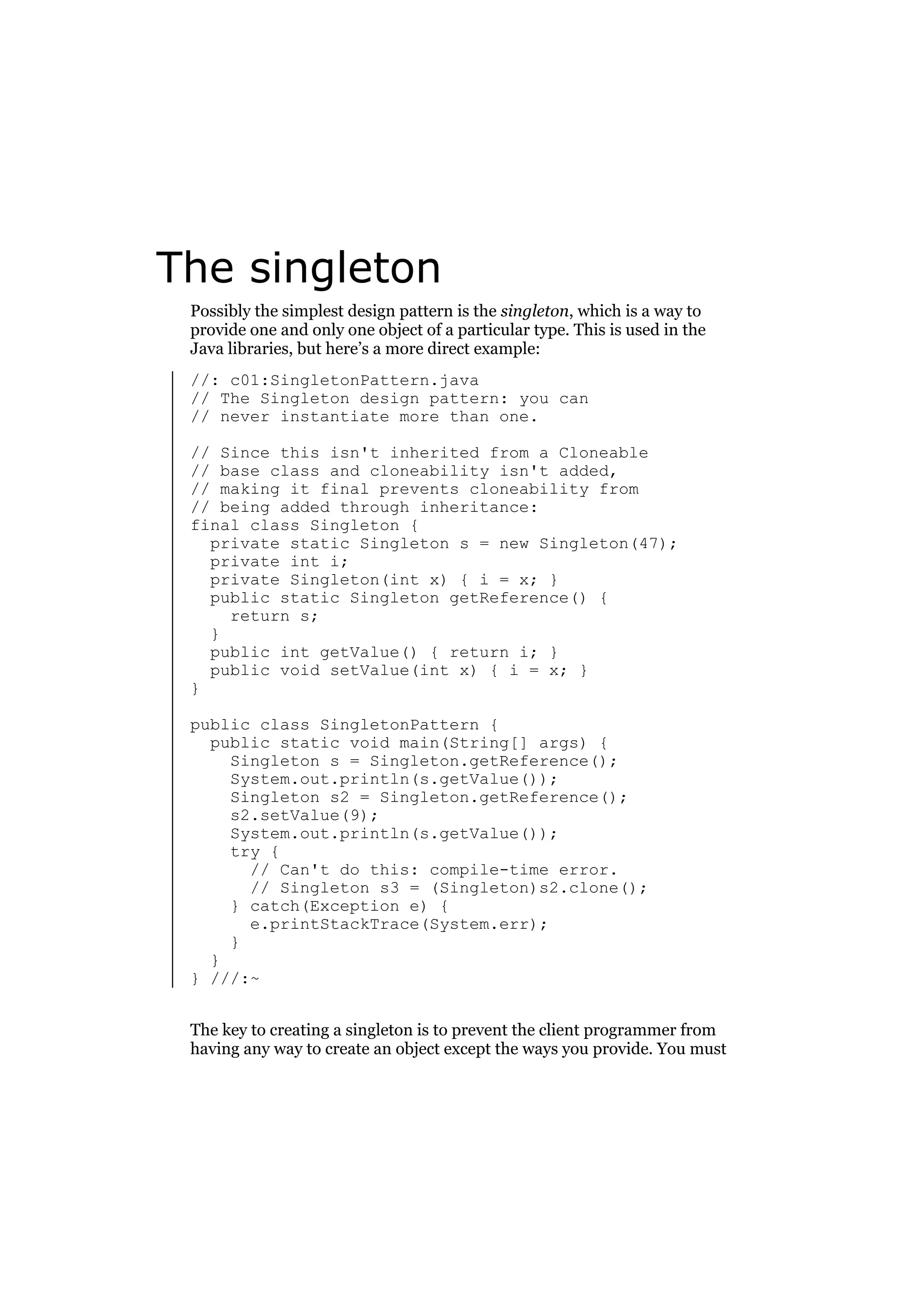 The singleton
Possibly the simplest design pattern is the singleton, which is a way to
provide one and only one object of a particular type. This is used in the
Java libraries, but here’s a more direct example:
//: c01:SingletonPattern.java
// The Singleton design pattern: you can
// never instantiate more than one.
// Since this isn't inherited from a Cloneable
// base class and cloneability isn't added,
// making it final prevents cloneability from
// being added through inheritance:
final class Singleton {
private static Singleton s = new Singleton(47);
private int i;
private Singleton(int x) { i = x; }
public static Singleton getReference() {
return s;
}
public int getValue() { return i; }
public void setValue(int x) { i = x; }
}
public class SingletonPattern {
public static void main(String[] args) {
Singleton s = Singleton.getReference();
System.out.println(s.getValue());
Singleton s2 = Singleton.getReference();
s2.setValue(9);
System.out.println(s.getValue());
try {
// Can't do this: compile-time error.
// Singleton s3 = (Singleton)s2.clone();
} catch(Exception e) {
e.printStackTrace(System.err);
}
}
} ///:~
The key to creating a singleton is to prevent the client programmer from
having any way to create an object except the ways you provide. You must

 