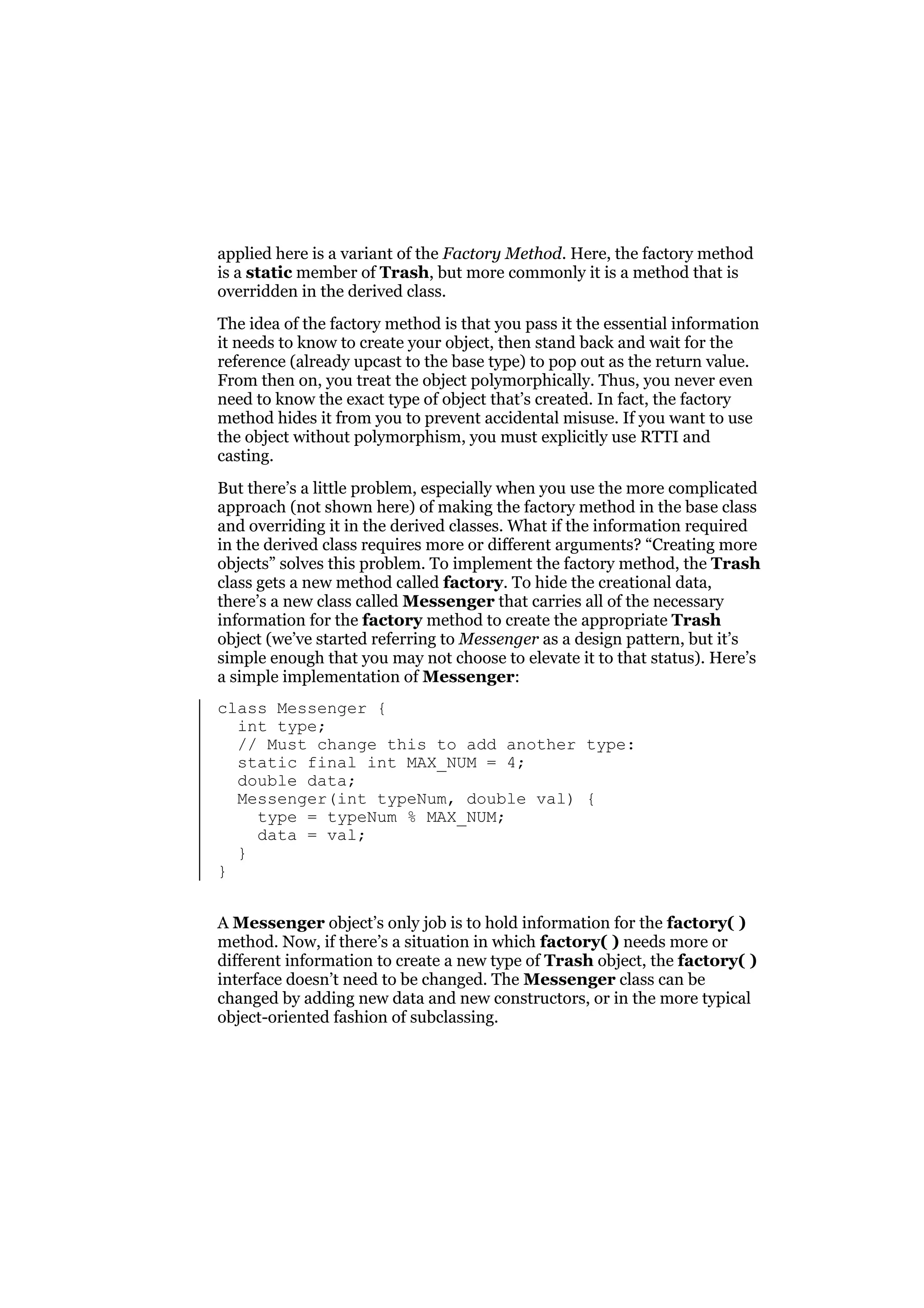 applied here is a variant of the Factory Method. Here, the factory method
is a static member of Trash, but more commonly it is a method that is
overridden in the derived class.
The idea of the factory method is that you pass it the essential information
it needs to know to create your object, then stand back and wait for the
reference (already upcast to the base type) to pop out as the return value.
From then on, you treat the object polymorphically. Thus, you never even
need to know the exact type of object that’s created. In fact, the factory
method hides it from you to prevent accidental misuse. If you want to use
the object without polymorphism, you must explicitly use RTTI and
casting.
But there’s a little problem, especially when you use the more complicated
approach (not shown here) of making the factory method in the base class
and overriding it in the derived classes. What if the information required
in the derived class requires more or different arguments? “Creating more
objects” solves this problem. To implement the factory method, the Trash
class gets a new method called factory. To hide the creational data,
there’s a new class called Messenger that carries all of the necessary
information for the factory method to create the appropriate Trash
object (we’ve started referring to Messenger as a design pattern, but it’s
simple enough that you may not choose to elevate it to that status). Here’s
a simple implementation of Messenger:
class Messenger {
int type;
// Must change this to add another type:
static final int MAX_NUM = 4;
double data;
Messenger(int typeNum, double val) {
type = typeNum % MAX_NUM;
data = val;
}
}
A Messenger object’s only job is to hold information for the factory( )
method. Now, if there’s a situation in which factory( ) needs more or
different information to create a new type of Trash object, the factory( )
interface doesn’t need to be changed. The Messenger class can be
changed by adding new data and new constructors, or in the more typical
object-oriented fashion of subclassing.

 