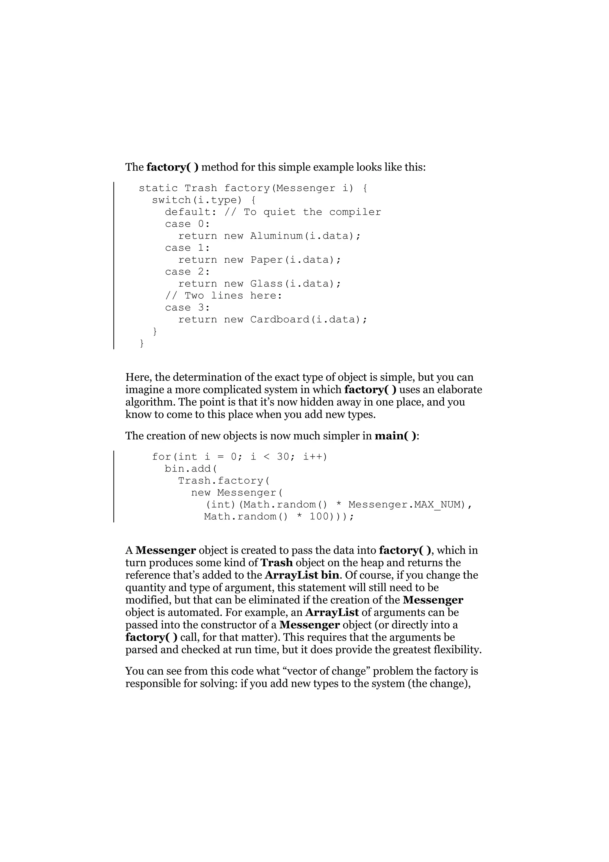 The factory( ) method for this simple example looks like this:
static Trash factory(Messenger i) {
switch(i.type) {
default: // To quiet the compiler
case 0:
return new Aluminum(i.data);
case 1:
return new Paper(i.data);
case 2:
return new Glass(i.data);
// Two lines here:
case 3:
return new Cardboard(i.data);
}
}
Here, the determination of the exact type of object is simple, but you can
imagine a more complicated system in which factory( ) uses an elaborate
algorithm. The point is that it’s now hidden away in one place, and you
know to come to this place when you add new types.
The creation of new objects is now much simpler in main( ):
for(int i = 0; i < 30; i++)
bin.add(
Trash.factory(
new Messenger(
(int)(Math.random() * Messenger.MAX_NUM),
Math.random() * 100)));
A Messenger object is created to pass the data into factory( ), which in
turn produces some kind of Trash object on the heap and returns the
reference that’s added to the ArrayList bin. Of course, if you change the
quantity and type of argument, this statement will still need to be
modified, but that can be eliminated if the creation of the Messenger
object is automated. For example, an ArrayList of arguments can be
passed into the constructor of a Messenger object (or directly into a
factory( ) call, for that matter). This requires that the arguments be
parsed and checked at run time, but it does provide the greatest flexibility.
You can see from this code what “vector of change” problem the factory is
responsible for solving: if you add new types to the system (the change),

 