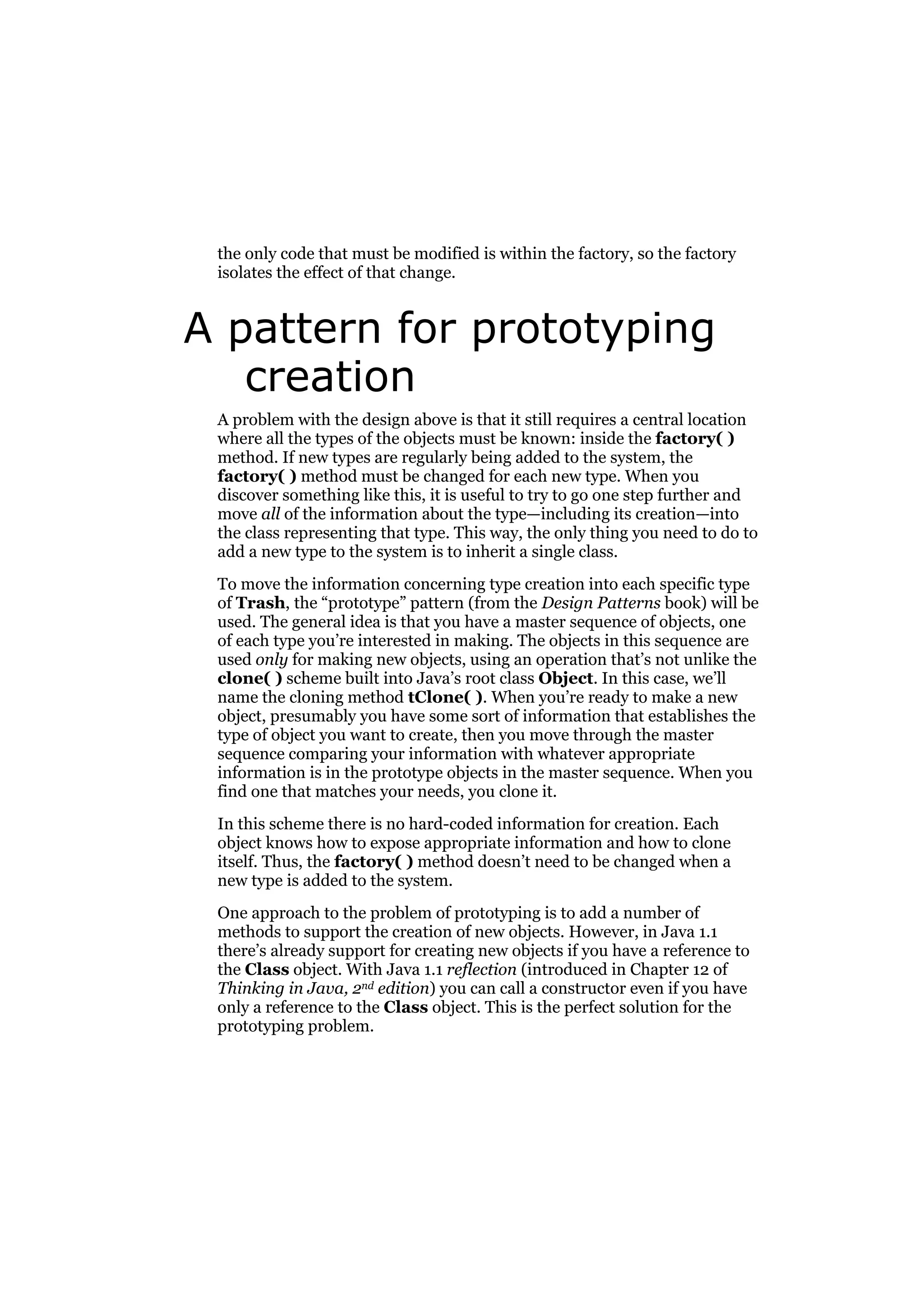 the only code that must be modified is within the factory, so the factory
isolates the effect of that change.

A pattern for prototyping
creation
A problem with the design above is that it still requires a central location
where all the types of the objects must be known: inside the factory( )
method. If new types are regularly being added to the system, the
factory( ) method must be changed for each new type. When you
discover something like this, it is useful to try to go one step further and
move all of the information about the type—including its creation—into
the class representing that type. This way, the only thing you need to do to
add a new type to the system is to inherit a single class.
To move the information concerning type creation into each specific type
of Trash, the “prototype” pattern (from the Design Patterns book) will be
used. The general idea is that you have a master sequence of objects, one
of each type you’re interested in making. The objects in this sequence are
used only for making new objects, using an operation that’s not unlike the
clone( ) scheme built into Java’s root class Object. In this case, we’ll
name the cloning method tClone( ). When you’re ready to make a new
object, presumably you have some sort of information that establishes the
type of object you want to create, then you move through the master
sequence comparing your information with whatever appropriate
information is in the prototype objects in the master sequence. When you
find one that matches your needs, you clone it.
In this scheme there is no hard-coded information for creation. Each
object knows how to expose appropriate information and how to clone
itself. Thus, the factory( ) method doesn’t need to be changed when a
new type is added to the system.
One approach to the problem of prototyping is to add a number of
methods to support the creation of new objects. However, in Java 1.1
there’s already support for creating new objects if you have a reference to
the Class object. With Java 1.1 reflection (introduced in Chapter 12 of
Thinking in Java, 2nd edition) you can call a constructor even if you have
only a reference to the Class object. This is the perfect solution for the
prototyping problem.

 
