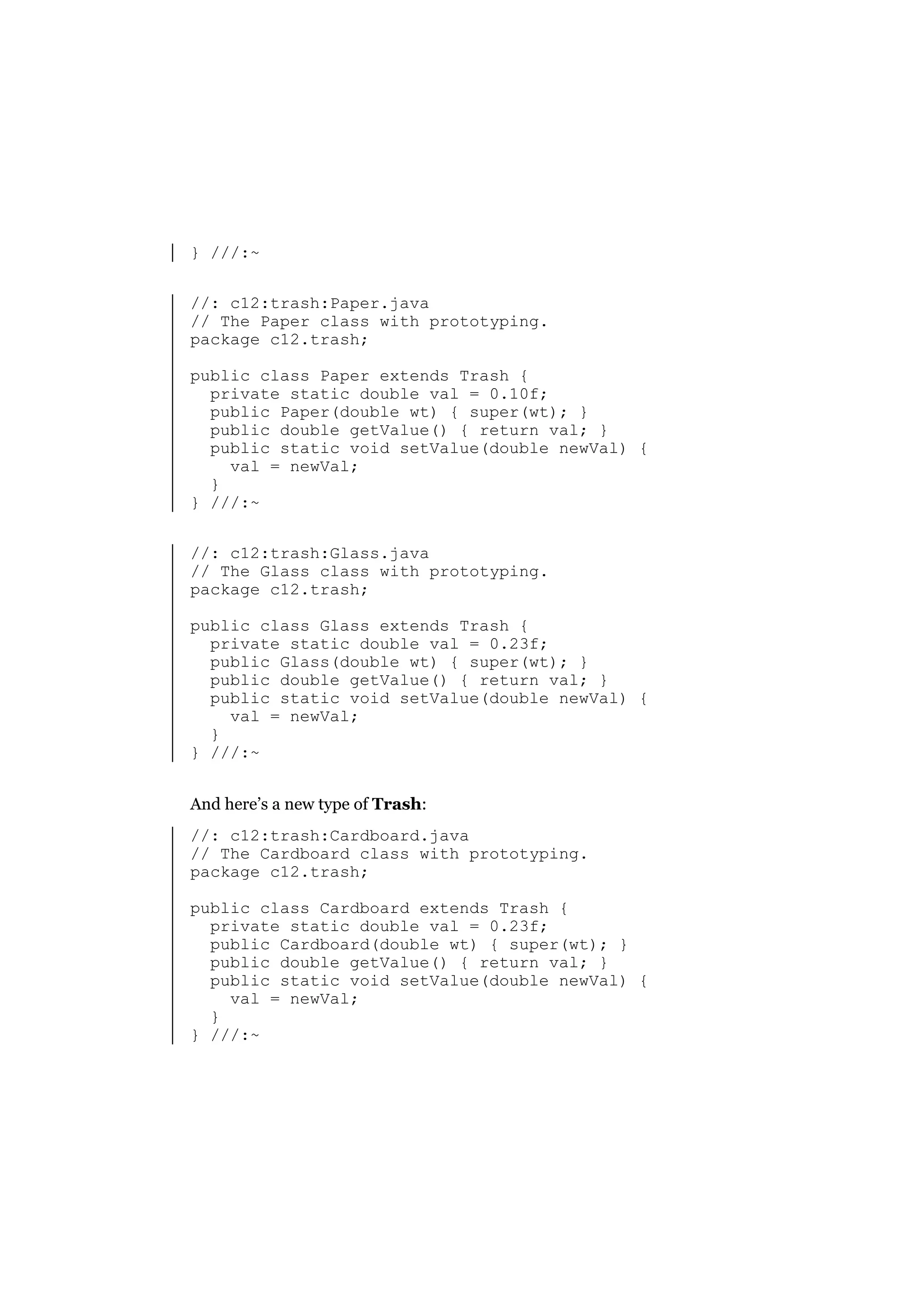 } ///:~
//: c12:trash:Paper.java
// The Paper class with prototyping.
package c12.trash;
public class Paper extends Trash {
private static double val = 0.10f;
public Paper(double wt) { super(wt); }
public double getValue() { return val; }
public static void setValue(double newVal) {
val = newVal;
}
} ///:~
//: c12:trash:Glass.java
// The Glass class with prototyping.
package c12.trash;
public class Glass extends Trash {
private static double val = 0.23f;
public Glass(double wt) { super(wt); }
public double getValue() { return val; }
public static void setValue(double newVal) {
val = newVal;
}
} ///:~
And here’s a new type of Trash:
//: c12:trash:Cardboard.java
// The Cardboard class with prototyping.
package c12.trash;
public class Cardboard extends Trash {
private static double val = 0.23f;
public Cardboard(double wt) { super(wt); }
public double getValue() { return val; }
public static void setValue(double newVal) {
val = newVal;
}
} ///:~

 