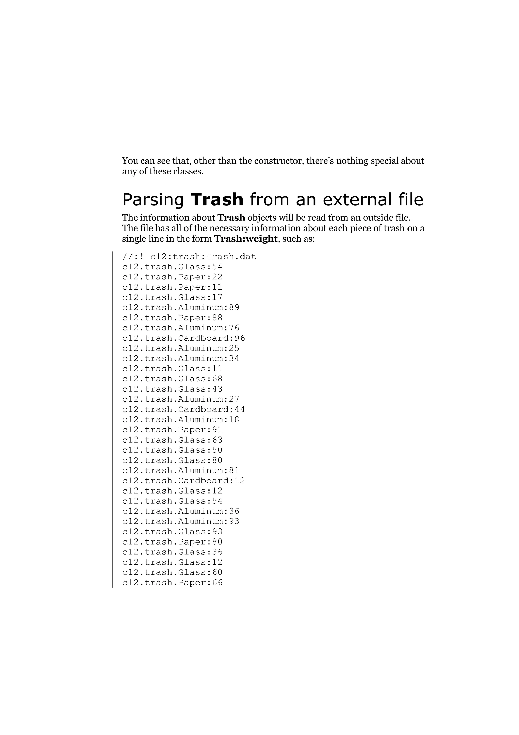 You can see that, other than the constructor, there’s nothing special about
any of these classes.

Parsing Trash from an external file
The information about Trash objects will be read from an outside file.
The file has all of the necessary information about each piece of trash on a
single line in the form Trash:weight, such as:
//:! c12:trash:Trash.dat
c12.trash.Glass:54
c12.trash.Paper:22
c12.trash.Paper:11
c12.trash.Glass:17
c12.trash.Aluminum:89
c12.trash.Paper:88
c12.trash.Aluminum:76
c12.trash.Cardboard:96
c12.trash.Aluminum:25
c12.trash.Aluminum:34
c12.trash.Glass:11
c12.trash.Glass:68
c12.trash.Glass:43
c12.trash.Aluminum:27
c12.trash.Cardboard:44
c12.trash.Aluminum:18
c12.trash.Paper:91
c12.trash.Glass:63
c12.trash.Glass:50
c12.trash.Glass:80
c12.trash.Aluminum:81
c12.trash.Cardboard:12
c12.trash.Glass:12
c12.trash.Glass:54
c12.trash.Aluminum:36
c12.trash.Aluminum:93
c12.trash.Glass:93
c12.trash.Paper:80
c12.trash.Glass:36
c12.trash.Glass:12
c12.trash.Glass:60
c12.trash.Paper:66

 