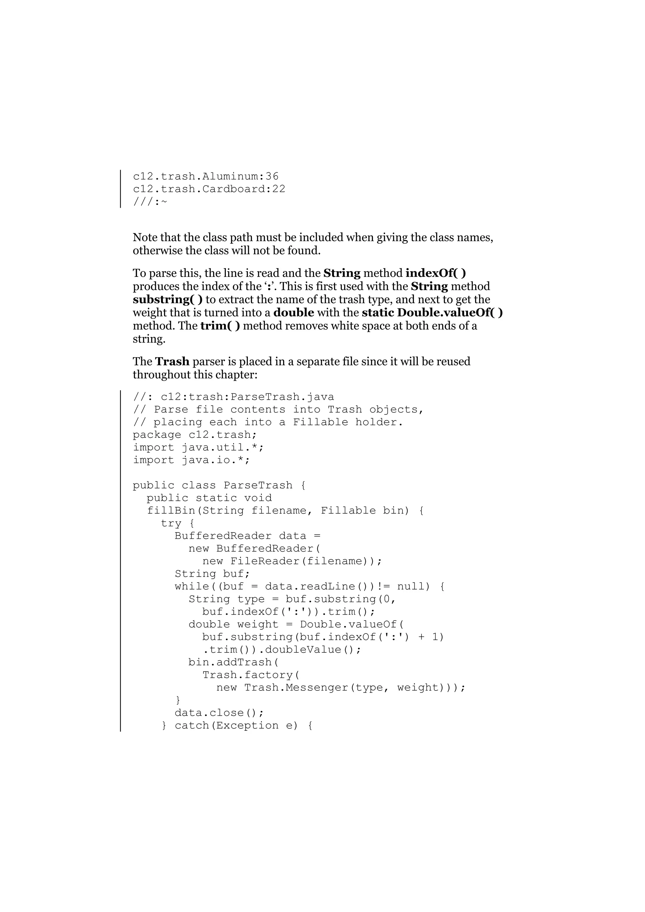 c12.trash.Aluminum:36
c12.trash.Cardboard:22
///:~
Note that the class path must be included when giving the class names,
otherwise the class will not be found.
To parse this, the line is read and the String method indexOf( )
produces the index of the ‘:’. This is first used with the String method
substring( ) to extract the name of the trash type, and next to get the
weight that is turned into a double with the static Double.valueOf( )
method. The trim( ) method removes white space at both ends of a
string.
The Trash parser is placed in a separate file since it will be reused
throughout this chapter:
//: c12:trash:ParseTrash.java
// Parse file contents into Trash objects,
// placing each into a Fillable holder.
package c12.trash;
import java.util.*;
import java.io.*;
public class ParseTrash {
public static void
fillBin(String filename, Fillable bin) {
try {
BufferedReader data =
new BufferedReader(
new FileReader(filename));
String buf;
while((buf = data.readLine())!= null) {
String type = buf.substring(0,
buf.indexOf(':')).trim();
double weight = Double.valueOf(
buf.substring(buf.indexOf(':') + 1)
.trim()).doubleValue();
bin.addTrash(
Trash.factory(
new Trash.Messenger(type, weight)));
}
data.close();
} catch(Exception e) {

 