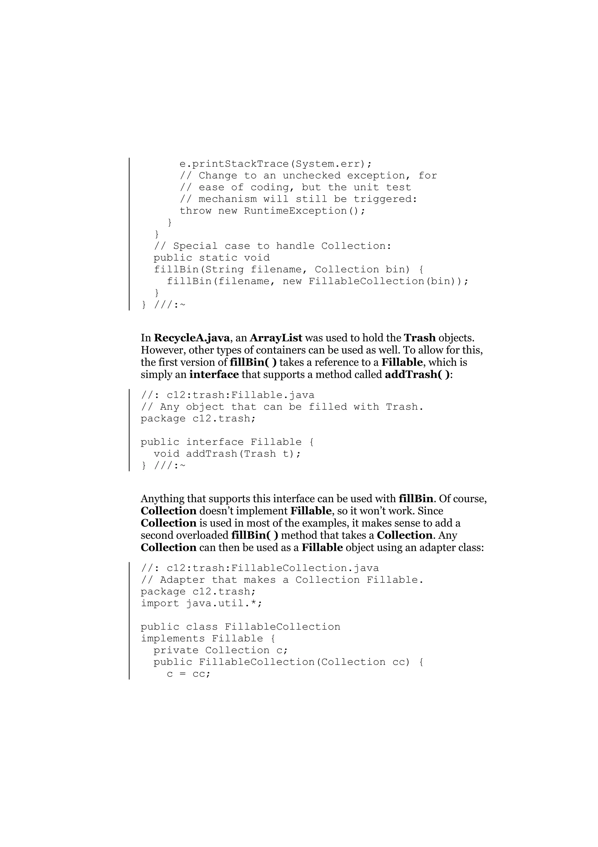 e.printStackTrace(System.err);
// Change to an unchecked exception, for
// ease of coding, but the unit test
// mechanism will still be triggered:
throw new RuntimeException();

}
}
// Special case to handle Collection:
public static void
fillBin(String filename, Collection bin) {
fillBin(filename, new FillableCollection(bin));
}
} ///:~
In RecycleA.java, an ArrayList was used to hold the Trash objects.
However, other types of containers can be used as well. To allow for this,
the first version of fillBin( ) takes a reference to a Fillable, which is
simply an interface that supports a method called addTrash( ):
//: c12:trash:Fillable.java
// Any object that can be filled with Trash.
package c12.trash;
public interface Fillable {
void addTrash(Trash t);
} ///:~
Anything that supports this interface can be used with fillBin. Of course,
Collection doesn’t implement Fillable, so it won’t work. Since
Collection is used in most of the examples, it makes sense to add a
second overloaded fillBin( ) method that takes a Collection. Any
Collection can then be used as a Fillable object using an adapter class:
//: c12:trash:FillableCollection.java
// Adapter that makes a Collection Fillable.
package c12.trash;
import java.util.*;
public class FillableCollection
implements Fillable {
private Collection c;
public FillableCollection(Collection cc) {
c = cc;

 