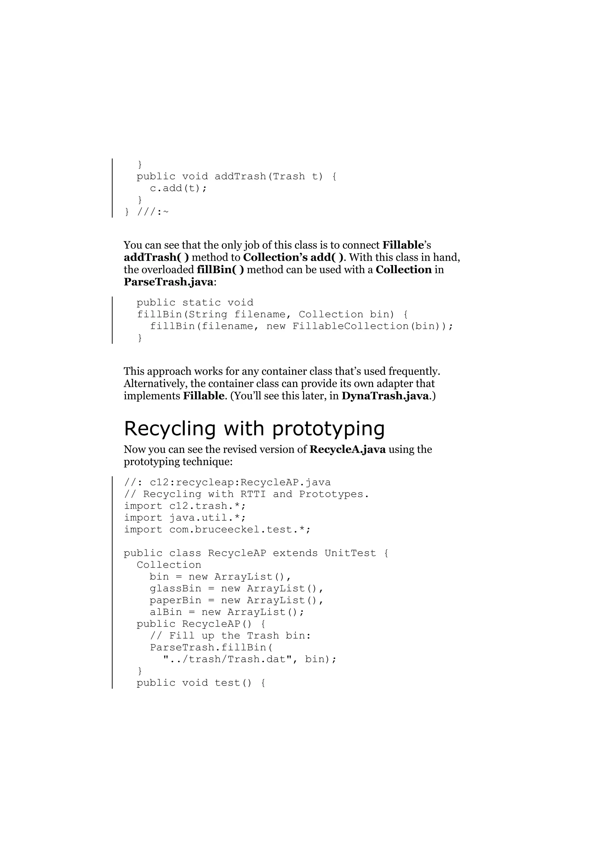 }
public void addTrash(Trash t) {
c.add(t);
}
} ///:~
You can see that the only job of this class is to connect Fillable’s
addTrash( ) method to Collection’s add( ). With this class in hand,
the overloaded fillBin( ) method can be used with a Collection in
ParseTrash.java:
public static void
fillBin(String filename, Collection bin) {
fillBin(filename, new FillableCollection(bin));
}
This approach works for any container class that’s used frequently.
Alternatively, the container class can provide its own adapter that
implements Fillable. (You’ll see this later, in DynaTrash.java.)

Recycling with prototyping
Now you can see the revised version of RecycleA.java using the
prototyping technique:
//: c12:recycleap:RecycleAP.java
// Recycling with RTTI and Prototypes.
import c12.trash.*;
import java.util.*;
import com.bruceeckel.test.*;
public class RecycleAP extends UnitTest {
Collection
bin = new ArrayList(),
glassBin = new ArrayList(),
paperBin = new ArrayList(),
alBin = new ArrayList();
public RecycleAP() {
// Fill up the Trash bin:
ParseTrash.fillBin(
"../trash/Trash.dat", bin);
}
public void test() {

 