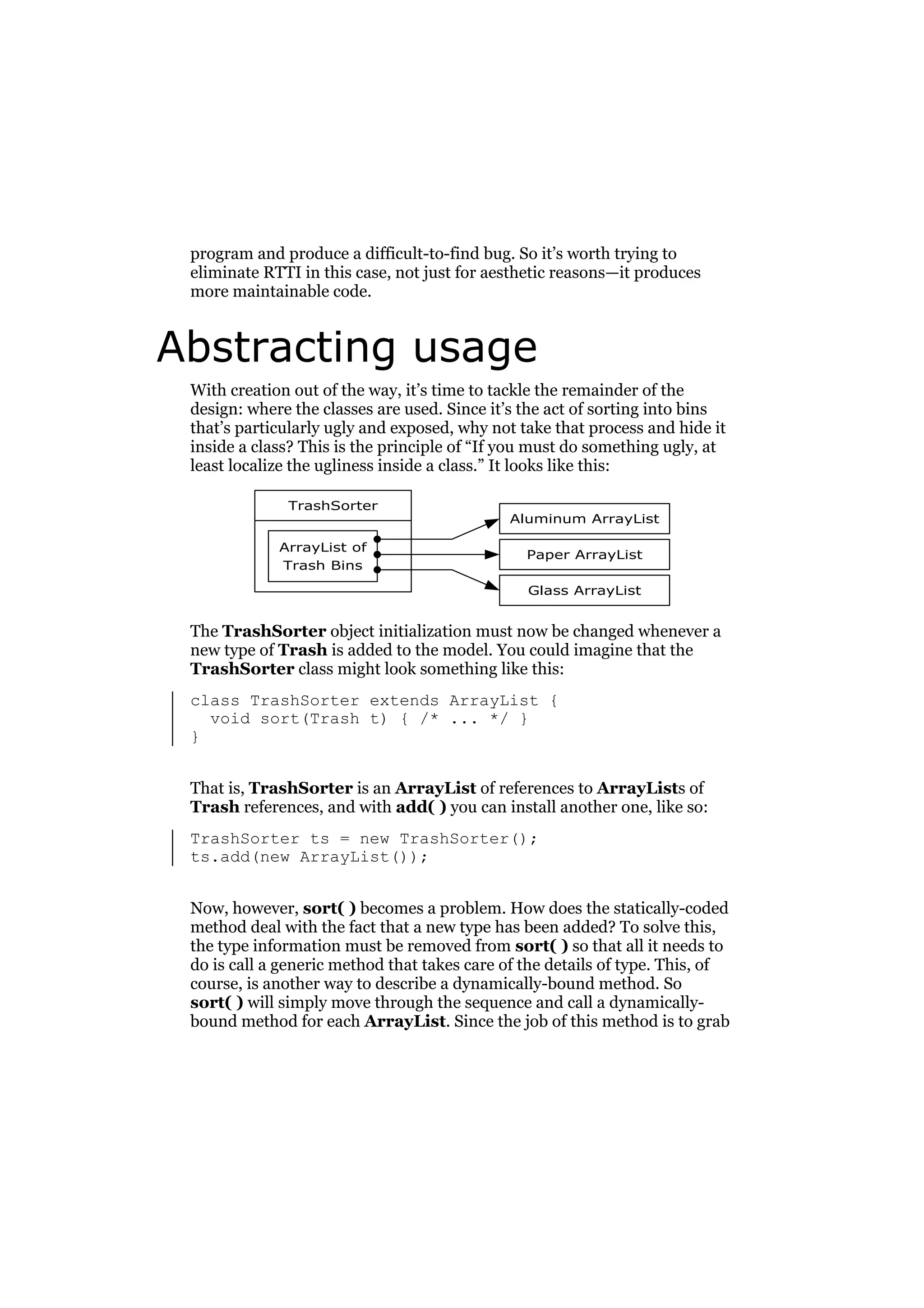program and produce a difficult-to-find bug. So it’s worth trying to
eliminate RTTI in this case, not just for aesthetic reasons—it produces
more maintainable code.

Abstracting usage
With creation out of the way, it’s time to tackle the remainder of the
design: where the classes are used. Since it’s the act of sorting into bins
that’s particularly ugly and exposed, why not take that process and hide it
inside a class? This is the principle of “If you must do something ugly, at
least localize the ugliness inside a class.” It looks like this:
TrashSorter
ArrayList of
Trash Bins

Aluminum ArrayList
Paper ArrayList
Glass ArrayList

The TrashSorter object initialization must now be changed whenever a
new type of Trash is added to the model. You could imagine that the
TrashSorter class might look something like this:
class TrashSorter extends ArrayList {
void sort(Trash t) { /* ... */ }
}
That is, TrashSorter is an ArrayList of references to ArrayLists of
Trash references, and with add( ) you can install another one, like so:
TrashSorter ts = new TrashSorter();
ts.add(new ArrayList());
Now, however, sort( ) becomes a problem. How does the statically-coded
method deal with the fact that a new type has been added? To solve this,
the type information must be removed from sort( ) so that all it needs to
do is call a generic method that takes care of the details of type. This, of
course, is another way to describe a dynamically-bound method. So
sort( ) will simply move through the sequence and call a dynamicallybound method for each ArrayList. Since the job of this method is to grab

 