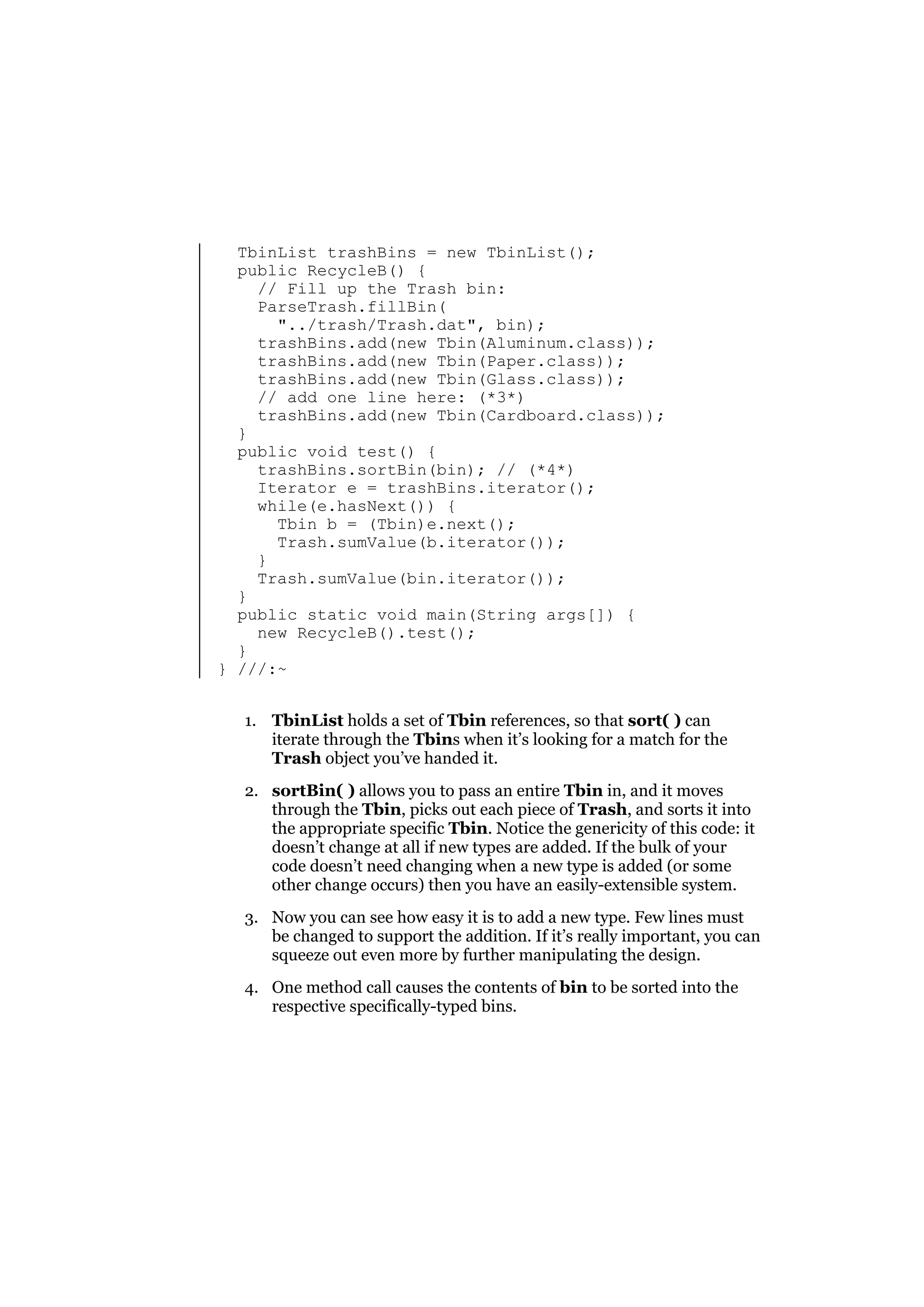 TbinList trashBins = new TbinList();
public RecycleB() {
// Fill up the Trash bin:
ParseTrash.fillBin(
"../trash/Trash.dat", bin);
trashBins.add(new Tbin(Aluminum.class));
trashBins.add(new Tbin(Paper.class));
trashBins.add(new Tbin(Glass.class));
// add one line here: (*3*)
trashBins.add(new Tbin(Cardboard.class));
}
public void test() {
trashBins.sortBin(bin); // (*4*)
Iterator e = trashBins.iterator();
while(e.hasNext()) {
Tbin b = (Tbin)e.next();
Trash.sumValue(b.iterator());
}
Trash.sumValue(bin.iterator());
}
public static void main(String args[]) {
new RecycleB().test();
}
} ///:~
1. TbinList holds a set of Tbin references, so that sort( ) can
iterate through the Tbins when it’s looking for a match for the
Trash object you’ve handed it.
2. sortBin( ) allows you to pass an entire Tbin in, and it moves
through the Tbin, picks out each piece of Trash, and sorts it into
the appropriate specific Tbin. Notice the genericity of this code: it
doesn’t change at all if new types are added. If the bulk of your
code doesn’t need changing when a new type is added (or some
other change occurs) then you have an easily-extensible system.
3. Now you can see how easy it is to add a new type. Few lines must
be changed to support the addition. If it’s really important, you can
squeeze out even more by further manipulating the design.
4. One method call causes the contents of bin to be sorted into the
respective specifically-typed bins.

 
