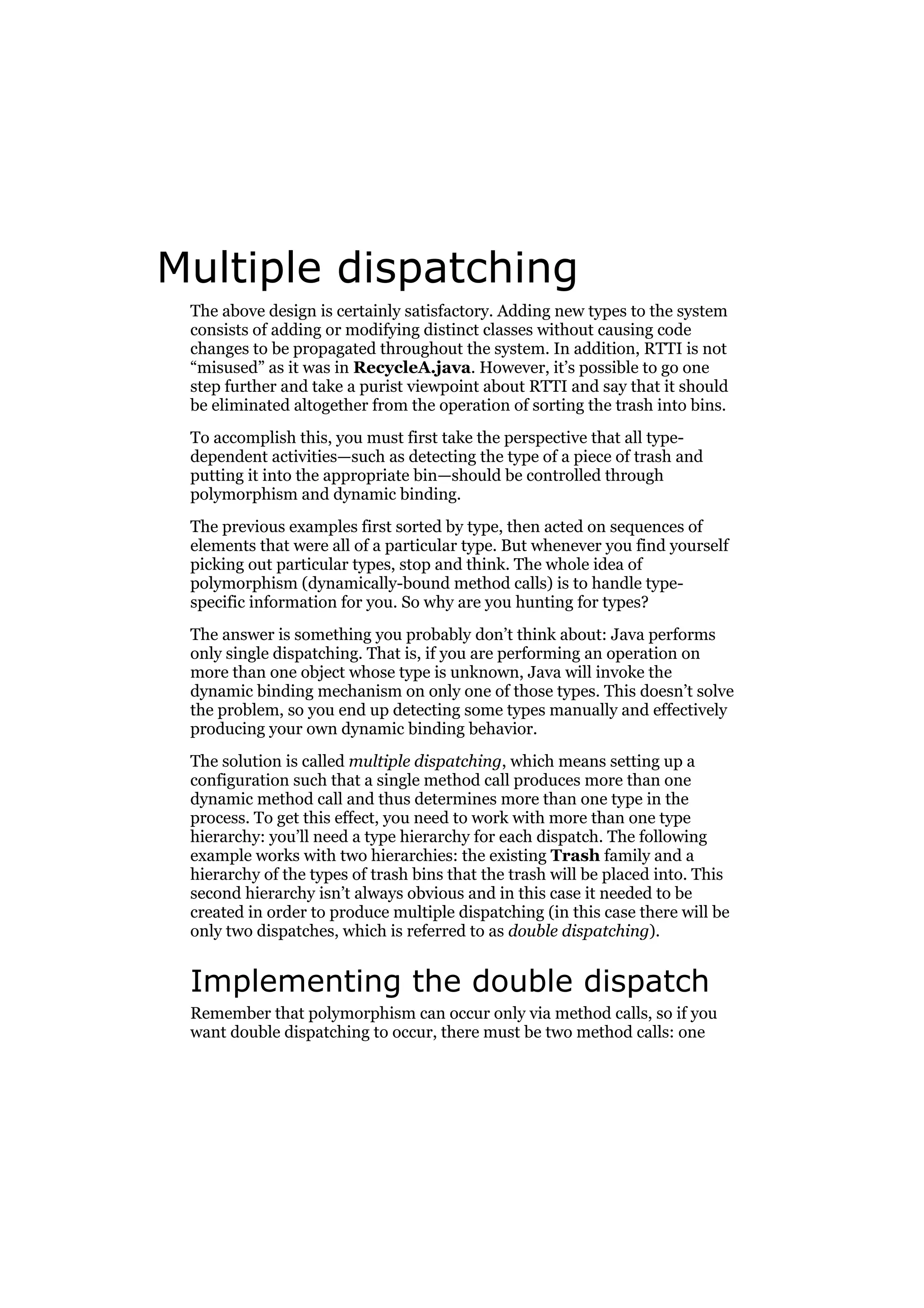 Multiple dispatching
The above design is certainly satisfactory. Adding new types to the system
consists of adding or modifying distinct classes without causing code
changes to be propagated throughout the system. In addition, RTTI is not
“misused” as it was in RecycleA.java. However, it’s possible to go one
step further and take a purist viewpoint about RTTI and say that it should
be eliminated altogether from the operation of sorting the trash into bins.
To accomplish this, you must first take the perspective that all typedependent activities—such as detecting the type of a piece of trash and
putting it into the appropriate bin—should be controlled through
polymorphism and dynamic binding.
The previous examples first sorted by type, then acted on sequences of
elements that were all of a particular type. But whenever you find yourself
picking out particular types, stop and think. The whole idea of
polymorphism (dynamically-bound method calls) is to handle typespecific information for you. So why are you hunting for types?
The answer is something you probably don’t think about: Java performs
only single dispatching. That is, if you are performing an operation on
more than one object whose type is unknown, Java will invoke the
dynamic binding mechanism on only one of those types. This doesn’t solve
the problem, so you end up detecting some types manually and effectively
producing your own dynamic binding behavior.
The solution is called multiple dispatching, which means setting up a
configuration such that a single method call produces more than one
dynamic method call and thus determines more than one type in the
process. To get this effect, you need to work with more than one type
hierarchy: you’ll need a type hierarchy for each dispatch. The following
example works with two hierarchies: the existing Trash family and a
hierarchy of the types of trash bins that the trash will be placed into. This
second hierarchy isn’t always obvious and in this case it needed to be
created in order to produce multiple dispatching (in this case there will be
only two dispatches, which is referred to as double dispatching).

Implementing the double dispatch
Remember that polymorphism can occur only via method calls, so if you
want double dispatching to occur, there must be two method calls: one

 