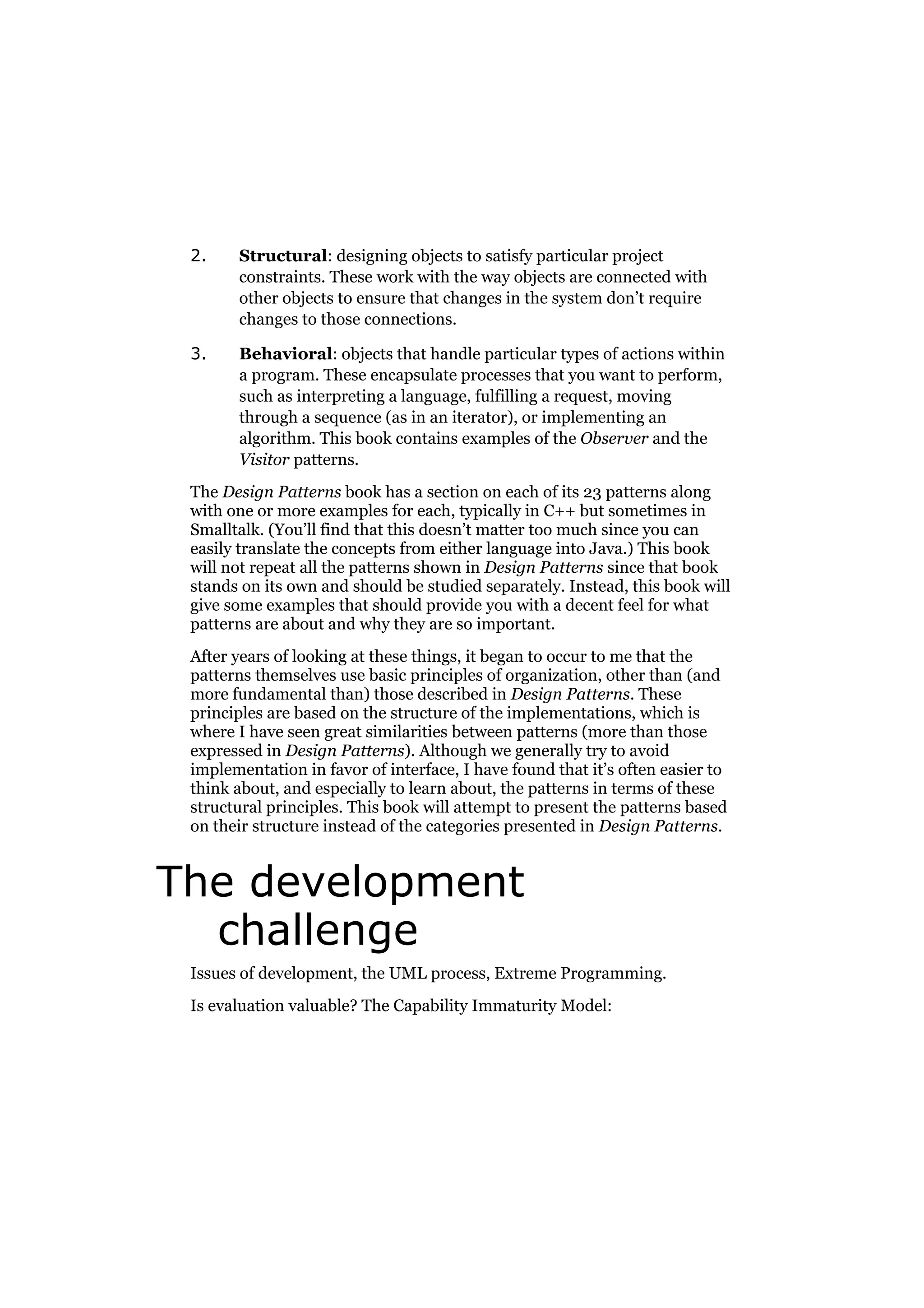 2.

Structural: designing objects to satisfy particular project
constraints. These work with the way objects are connected with
other objects to ensure that changes in the system don’t require
changes to those connections.

3.

Behavioral: objects that handle particular types of actions within
a program. These encapsulate processes that you want to perform,
such as interpreting a language, fulfilling a request, moving
through a sequence (as in an iterator), or implementing an
algorithm. This book contains examples of the Observer and the
Visitor patterns.

The Design Patterns book has a section on each of its 23 patterns along
with one or more examples for each, typically in C++ but sometimes in
Smalltalk. (You’ll find that this doesn’t matter too much since you can
easily translate the concepts from either language into Java.) This book
will not repeat all the patterns shown in Design Patterns since that book
stands on its own and should be studied separately. Instead, this book will
give some examples that should provide you with a decent feel for what
patterns are about and why they are so important.
After years of looking at these things, it began to occur to me that the
patterns themselves use basic principles of organization, other than (and
more fundamental than) those described in Design Patterns. These
principles are based on the structure of the implementations, which is
where I have seen great similarities between patterns (more than those
expressed in Design Patterns). Although we generally try to avoid
implementation in favor of interface, I have found that it’s often easier to
think about, and especially to learn about, the patterns in terms of these
structural principles. This book will attempt to present the patterns based
on their structure instead of the categories presented in Design Patterns.

The development
challenge
Issues of development, the UML process, Extreme Programming.
Is evaluation valuable? The Capability Immaturity Model:

 