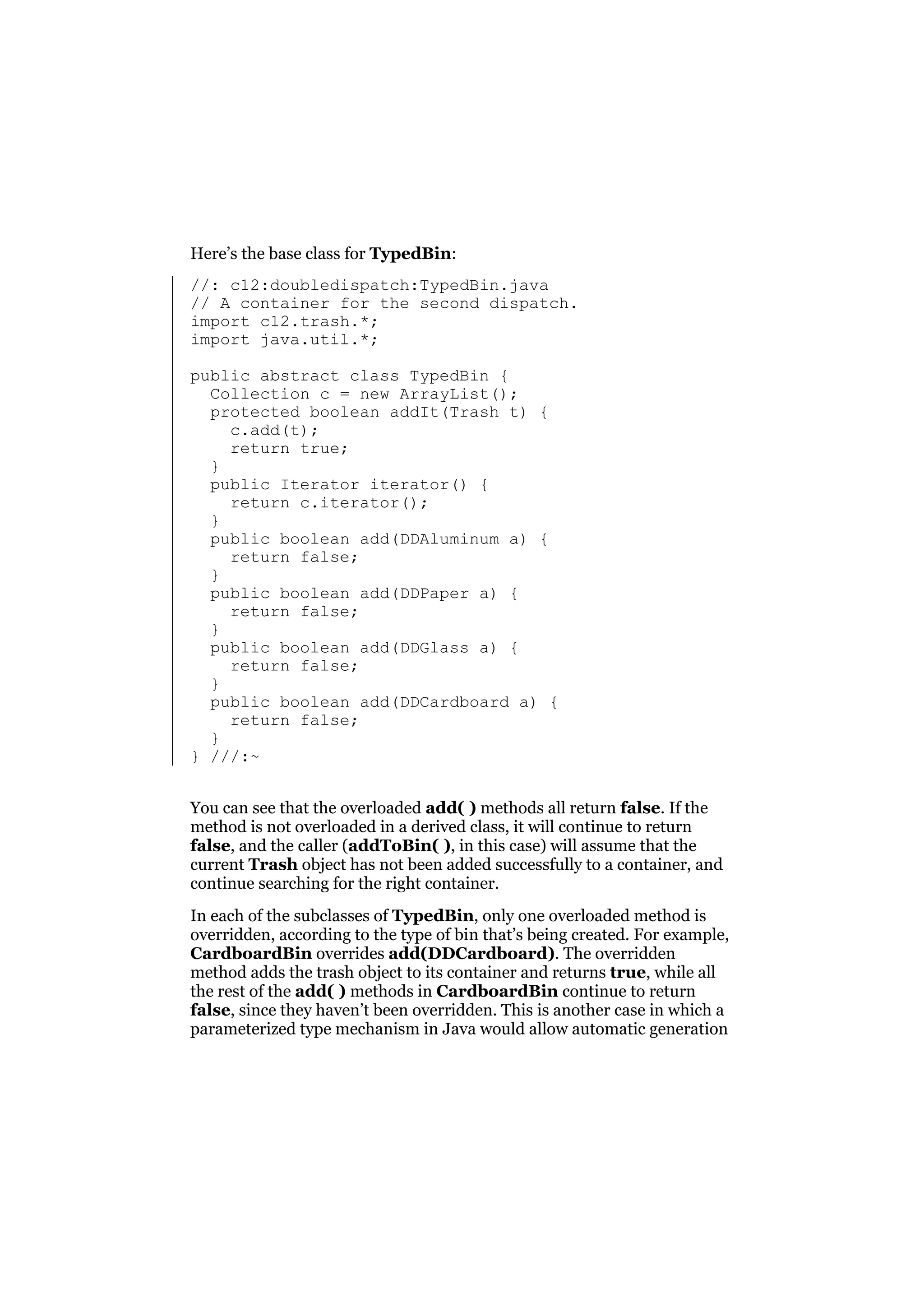 Here’s the base class for TypedBin:
//: c12:doubledispatch:TypedBin.java
// A container for the second dispatch.
import c12.trash.*;
import java.util.*;
public abstract class TypedBin {
Collection c = new ArrayList();
protected boolean addIt(Trash t) {
c.add(t);
return true;
}
public Iterator iterator() {
return c.iterator();
}
public boolean add(DDAluminum a) {
return false;
}
public boolean add(DDPaper a) {
return false;
}
public boolean add(DDGlass a) {
return false;
}
public boolean add(DDCardboard a) {
return false;
}
} ///:~
You can see that the overloaded add( ) methods all return false. If the
method is not overloaded in a derived class, it will continue to return
false, and the caller (addToBin( ), in this case) will assume that the
current Trash object has not been added successfully to a container, and
continue searching for the right container.
In each of the subclasses of TypedBin, only one overloaded method is
overridden, according to the type of bin that’s being created. For example,
CardboardBin overrides add(DDCardboard). The overridden
method adds the trash object to its container and returns true, while all
the rest of the add( ) methods in CardboardBin continue to return
false, since they haven’t been overridden. This is another case in which a
parameterized type mechanism in Java would allow automatic generation

 