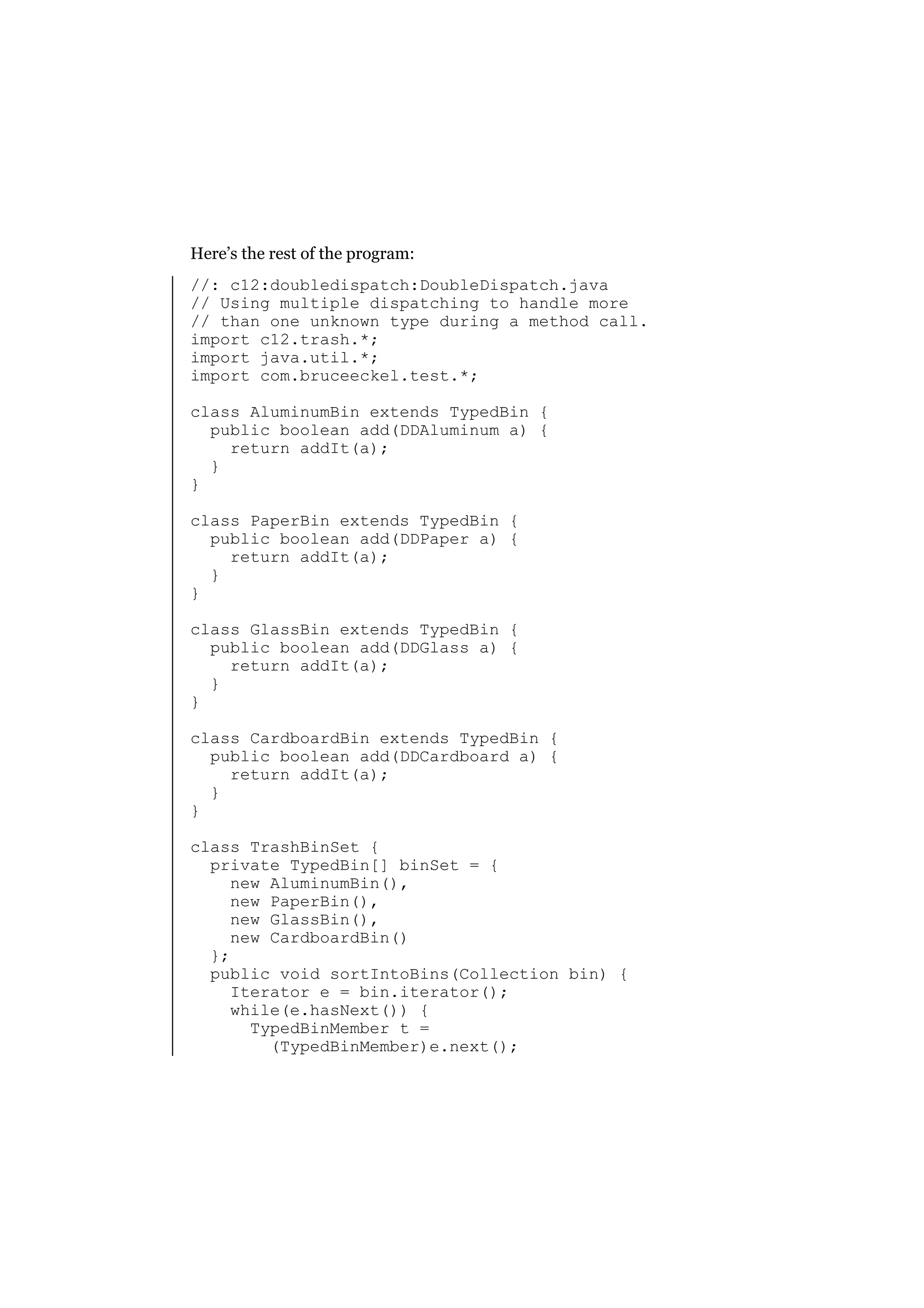 Here’s the rest of the program:
//: c12:doubledispatch:DoubleDispatch.java
// Using multiple dispatching to handle more
// than one unknown type during a method call.
import c12.trash.*;
import java.util.*;
import com.bruceeckel.test.*;
class AluminumBin extends TypedBin {
public boolean add(DDAluminum a) {
return addIt(a);
}
}
class PaperBin extends TypedBin {
public boolean add(DDPaper a) {
return addIt(a);
}
}
class GlassBin extends TypedBin {
public boolean add(DDGlass a) {
return addIt(a);
}
}
class CardboardBin extends TypedBin {
public boolean add(DDCardboard a) {
return addIt(a);
}
}
class TrashBinSet {
private TypedBin[] binSet = {
new AluminumBin(),
new PaperBin(),
new GlassBin(),
new CardboardBin()
};
public void sortIntoBins(Collection bin) {
Iterator e = bin.iterator();
while(e.hasNext()) {
TypedBinMember t =
(TypedBinMember)e.next();

 