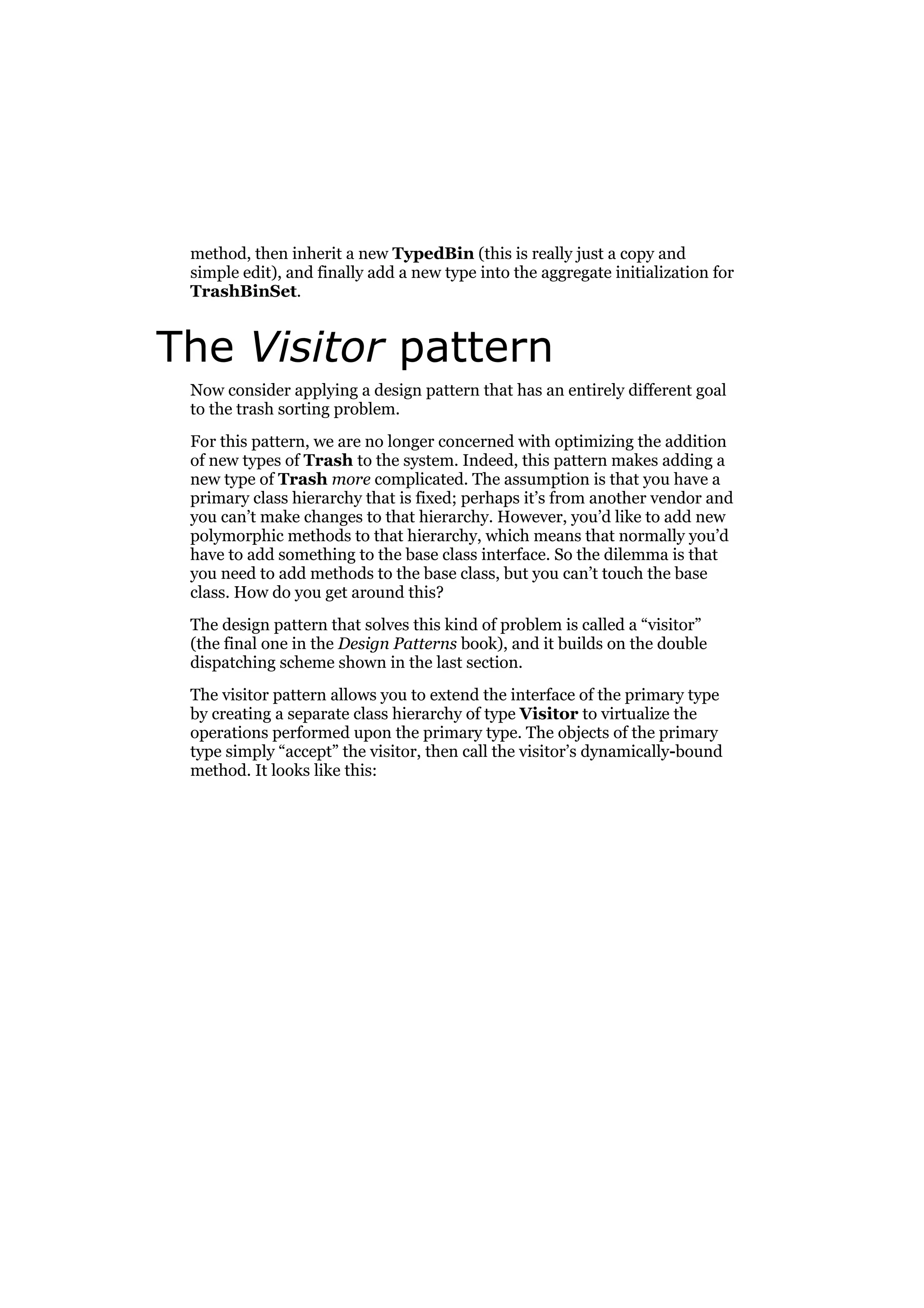 method, then inherit a new TypedBin (this is really just a copy and
simple edit), and finally add a new type into the aggregate initialization for
TrashBinSet.

The Visitor pattern
Now consider applying a design pattern that has an entirely different goal
to the trash sorting problem.
For this pattern, we are no longer concerned with optimizing the addition
of new types of Trash to the system. Indeed, this pattern makes adding a
new type of Trash more complicated. The assumption is that you have a
primary class hierarchy that is fixed; perhaps it’s from another vendor and
you can’t make changes to that hierarchy. However, you’d like to add new
polymorphic methods to that hierarchy, which means that normally you’d
have to add something to the base class interface. So the dilemma is that
you need to add methods to the base class, but you can’t touch the base
class. How do you get around this?
The design pattern that solves this kind of problem is called a “visitor”
(the final one in the Design Patterns book), and it builds on the double
dispatching scheme shown in the last section.
The visitor pattern allows you to extend the interface of the primary type
by creating a separate class hierarchy of type Visitor to virtualize the
operations performed upon the primary type. The objects of the primary
type simply “accept” the visitor, then call the visitor’s dynamically-bound
method. It looks like this:

 