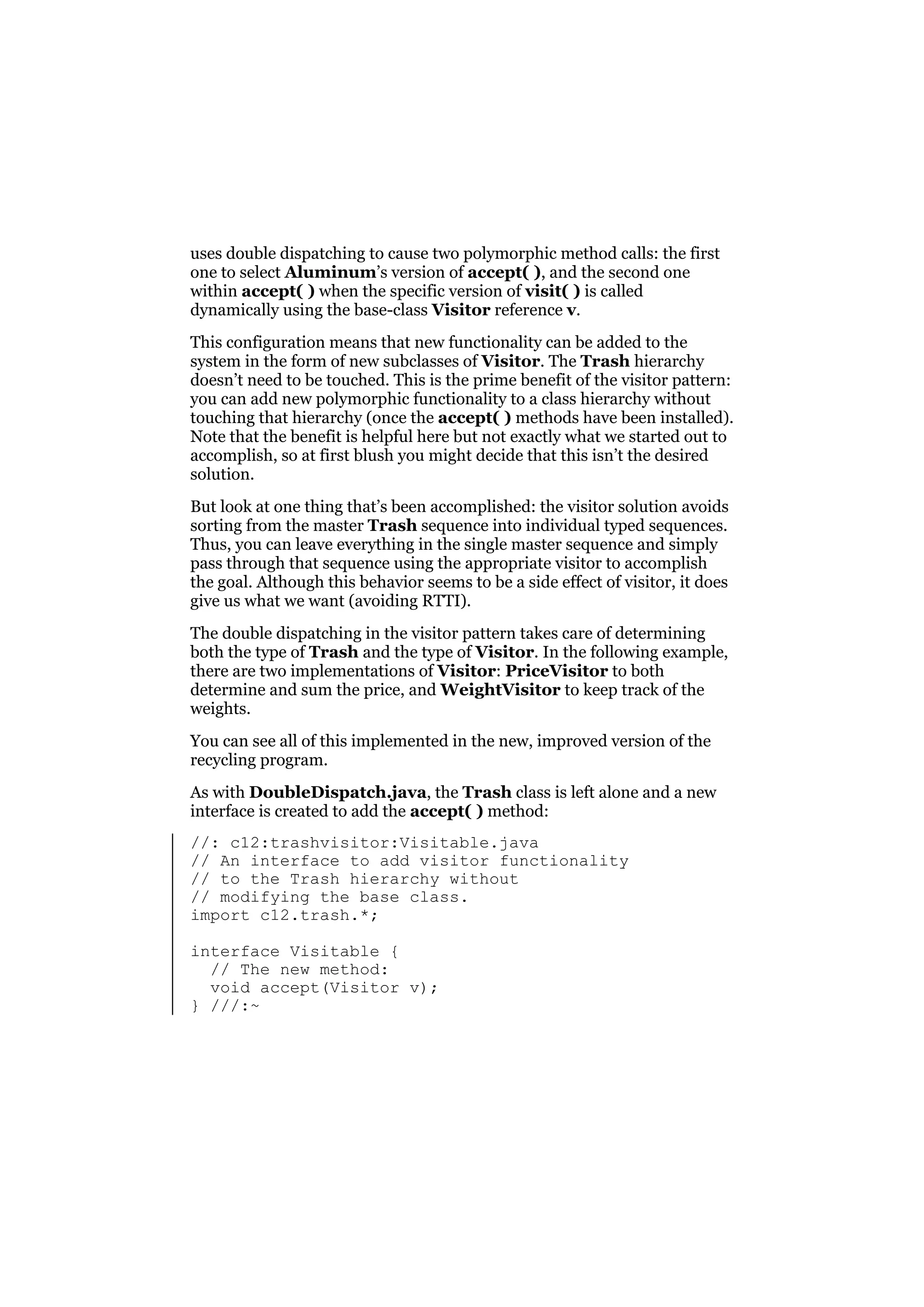 uses double dispatching to cause two polymorphic method calls: the first
one to select Aluminum’s version of accept( ), and the second one
within accept( ) when the specific version of visit( ) is called
dynamically using the base-class Visitor reference v.
This configuration means that new functionality can be added to the
system in the form of new subclasses of Visitor. The Trash hierarchy
doesn’t need to be touched. This is the prime benefit of the visitor pattern:
you can add new polymorphic functionality to a class hierarchy without
touching that hierarchy (once the accept( ) methods have been installed).
Note that the benefit is helpful here but not exactly what we started out to
accomplish, so at first blush you might decide that this isn’t the desired
solution.
But look at one thing that’s been accomplished: the visitor solution avoids
sorting from the master Trash sequence into individual typed sequences.
Thus, you can leave everything in the single master sequence and simply
pass through that sequence using the appropriate visitor to accomplish
the goal. Although this behavior seems to be a side effect of visitor, it does
give us what we want (avoiding RTTI).
The double dispatching in the visitor pattern takes care of determining
both the type of Trash and the type of Visitor. In the following example,
there are two implementations of Visitor: PriceVisitor to both
determine and sum the price, and WeightVisitor to keep track of the
weights.
You can see all of this implemented in the new, improved version of the
recycling program.
As with DoubleDispatch.java, the Trash class is left alone and a new
interface is created to add the accept( ) method:
//: c12:trashvisitor:Visitable.java
// An interface to add visitor functionality
// to the Trash hierarchy without
// modifying the base class.
import c12.trash.*;
interface Visitable {
// The new method:
void accept(Visitor v);
} ///:~

 