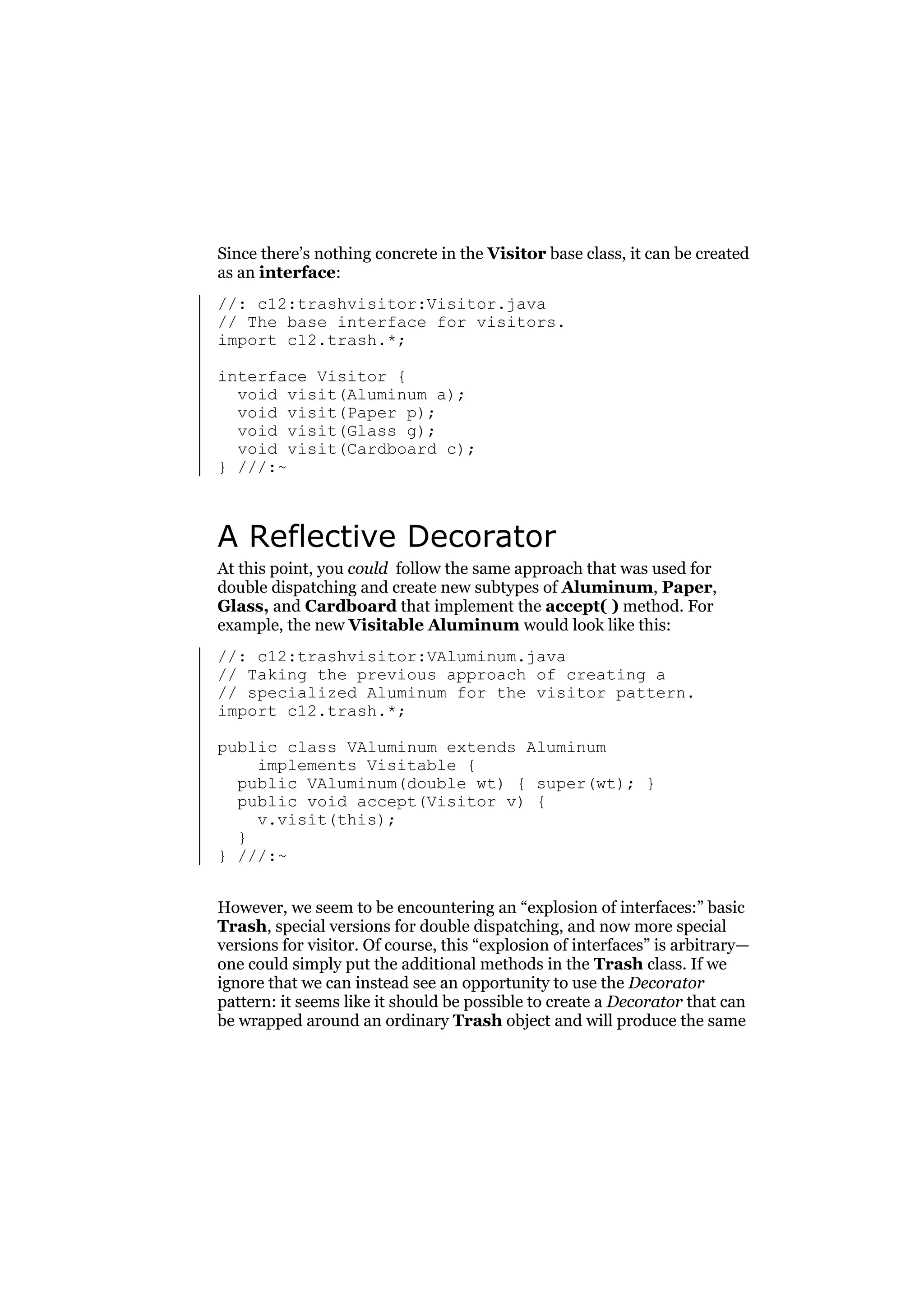 Since there’s nothing concrete in the Visitor base class, it can be created
as an interface:
//: c12:trashvisitor:Visitor.java
// The base interface for visitors.
import c12.trash.*;
interface Visitor {
void visit(Aluminum a);
void visit(Paper p);
void visit(Glass g);
void visit(Cardboard c);
} ///:~

A Reflective Decorator
At this point, you could follow the same approach that was used for
double dispatching and create new subtypes of Aluminum, Paper,
Glass, and Cardboard that implement the accept( ) method. For
example, the new Visitable Aluminum would look like this:
//: c12:trashvisitor:VAluminum.java
// Taking the previous approach of creating a
// specialized Aluminum for the visitor pattern.
import c12.trash.*;
public class VAluminum extends Aluminum
implements Visitable {
public VAluminum(double wt) { super(wt); }
public void accept(Visitor v) {
v.visit(this);
}
} ///:~
However, we seem to be encountering an “explosion of interfaces:” basic
Trash, special versions for double dispatching, and now more special
versions for visitor. Of course, this “explosion of interfaces” is arbitrary—
one could simply put the additional methods in the Trash class. If we
ignore that we can instead see an opportunity to use the Decorator
pattern: it seems like it should be possible to create a Decorator that can
be wrapped around an ordinary Trash object and will produce the same

 