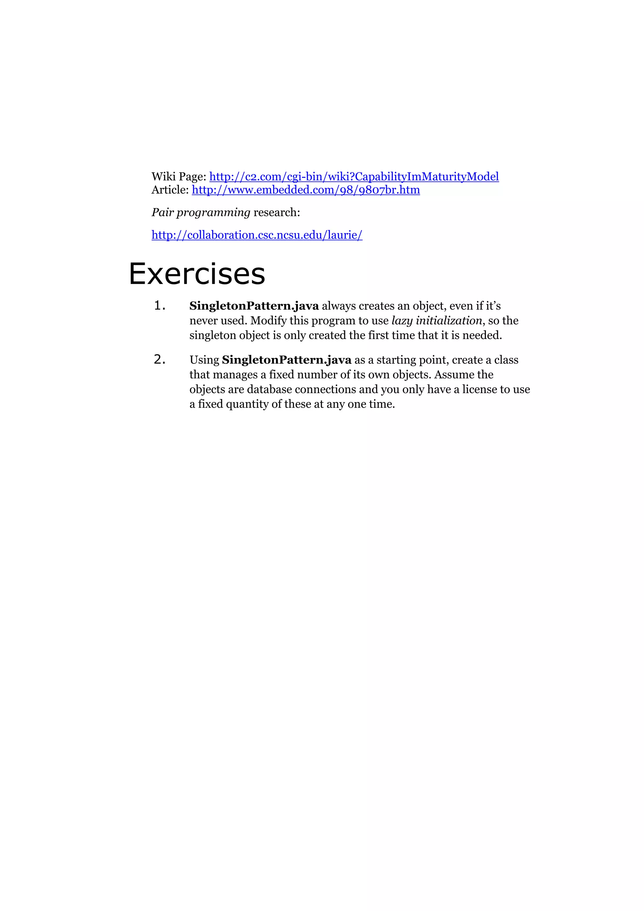 Wiki Page: http://c2.com/cgi-bin/wiki?CapabilityImMaturityModel
Article: http://www.embedded.com/98/9807br.htm
Pair programming research:
http://collaboration.csc.ncsu.edu/laurie/

Exercises
1.

SingletonPattern.java always creates an object, even if it’s
never used. Modify this program to use lazy initialization, so the
singleton object is only created the first time that it is needed.

2.

Using SingletonPattern.java as a starting point, create a class
that manages a fixed number of its own objects. Assume the
objects are database connections and you only have a license to use
a fixed quantity of these at any one time.

 
