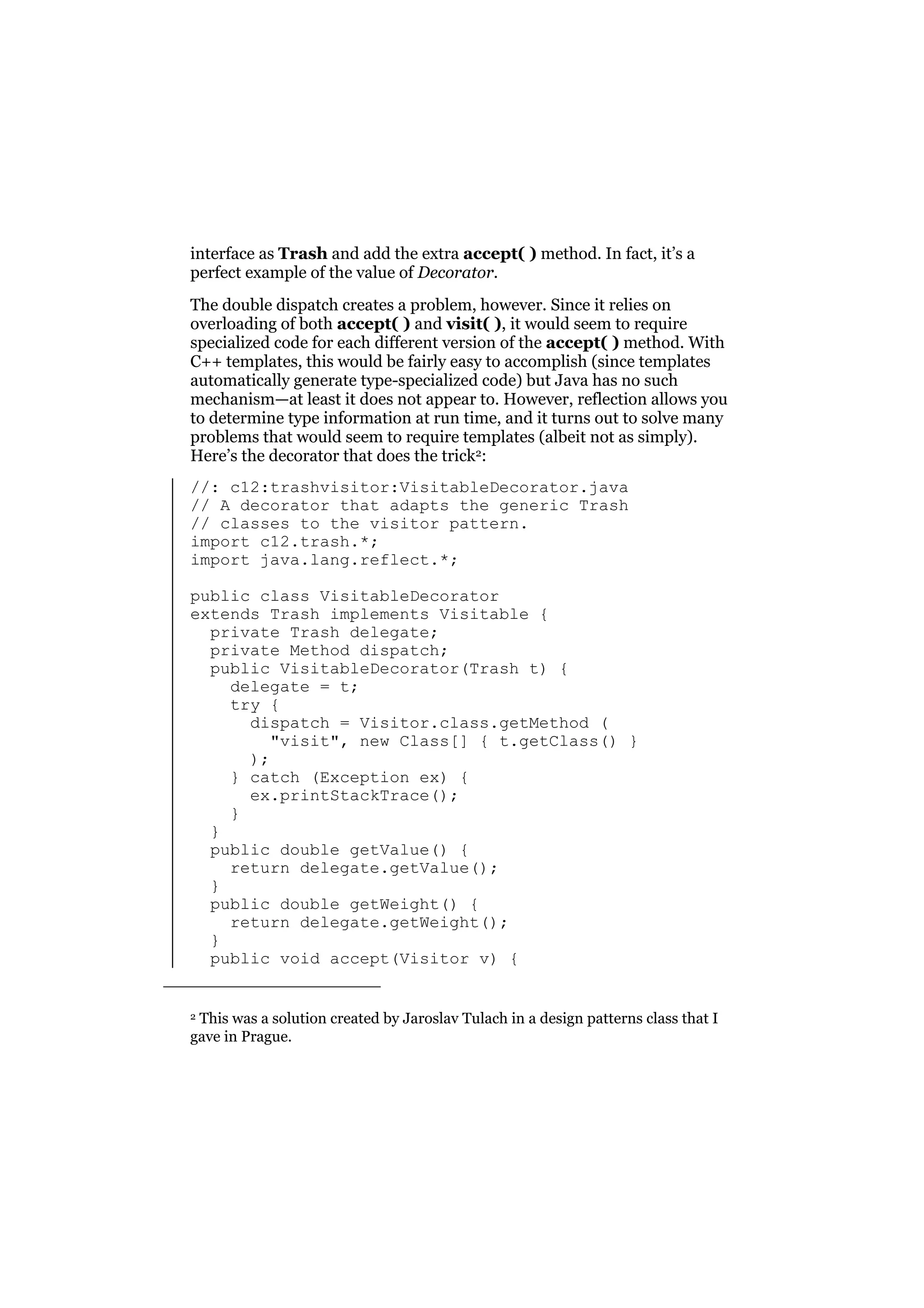 interface as Trash and add the extra accept( ) method. In fact, it’s a
perfect example of the value of Decorator.
The double dispatch creates a problem, however. Since it relies on
overloading of both accept( ) and visit( ), it would seem to require
specialized code for each different version of the accept( ) method. With
C++ templates, this would be fairly easy to accomplish (since templates
automatically generate type-specialized code) but Java has no such
mechanism—at least it does not appear to. However, reflection allows you
to determine type information at run time, and it turns out to solve many
problems that would seem to require templates (albeit not as simply).
Here’s the decorator that does the trick2:
//: c12:trashvisitor:VisitableDecorator.java
// A decorator that adapts the generic Trash
// classes to the visitor pattern.
import c12.trash.*;
import java.lang.reflect.*;
public class VisitableDecorator
extends Trash implements Visitable {
private Trash delegate;
private Method dispatch;
public VisitableDecorator(Trash t) {
delegate = t;
try {
dispatch = Visitor.class.getMethod (
"visit", new Class[] { t.getClass() }
);
} catch (Exception ex) {
ex.printStackTrace();
}
}
public double getValue() {
return delegate.getValue();
}
public double getWeight() {
return delegate.getWeight();
}
public void accept(Visitor v) {
2 This was a solution created by Jaroslav Tulach in a design patterns class that I
gave in Prague.

 