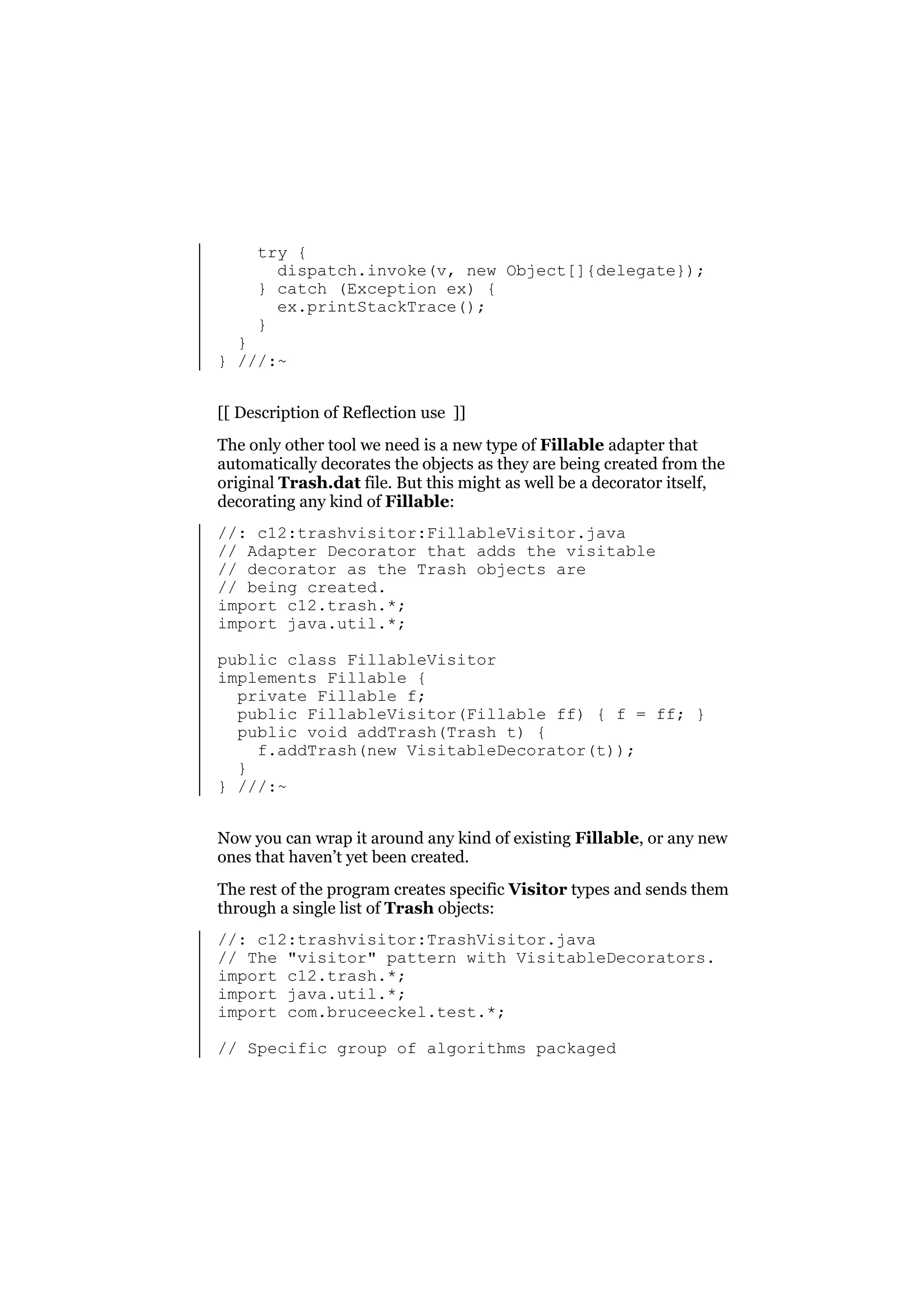 try {
dispatch.invoke(v, new Object[]{delegate});
} catch (Exception ex) {
ex.printStackTrace();
}

}
} ///:~

[[ Description of Reflection use ]]
The only other tool we need is a new type of Fillable adapter that
automatically decorates the objects as they are being created from the
original Trash.dat file. But this might as well be a decorator itself,
decorating any kind of Fillable:
//: c12:trashvisitor:FillableVisitor.java
// Adapter Decorator that adds the visitable
// decorator as the Trash objects are
// being created.
import c12.trash.*;
import java.util.*;
public class FillableVisitor
implements Fillable {
private Fillable f;
public FillableVisitor(Fillable ff) { f = ff; }
public void addTrash(Trash t) {
f.addTrash(new VisitableDecorator(t));
}
} ///:~
Now you can wrap it around any kind of existing Fillable, or any new
ones that haven’t yet been created.
The rest of the program creates specific Visitor types and sends them
through a single list of Trash objects:
//: c12:trashvisitor:TrashVisitor.java
// The "visitor" pattern with VisitableDecorators.
import c12.trash.*;
import java.util.*;
import com.bruceeckel.test.*;
// Specific group of algorithms packaged

 