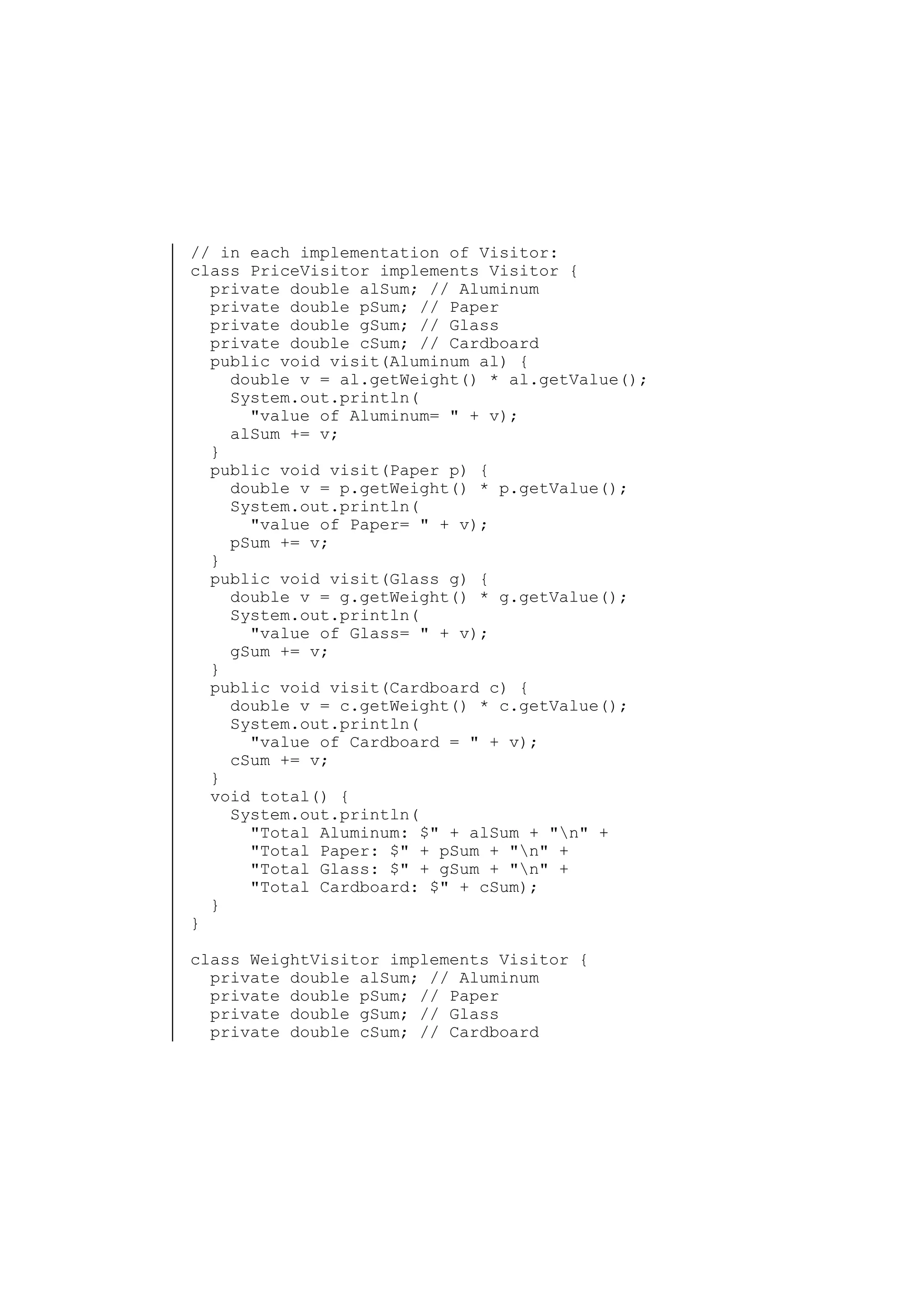 // in each implementation of Visitor:
class PriceVisitor implements Visitor {
private double alSum; // Aluminum
private double pSum; // Paper
private double gSum; // Glass
private double cSum; // Cardboard
public void visit(Aluminum al) {
double v = al.getWeight() * al.getValue();
System.out.println(
"value of Aluminum= " + v);
alSum += v;
}
public void visit(Paper p) {
double v = p.getWeight() * p.getValue();
System.out.println(
"value of Paper= " + v);
pSum += v;
}
public void visit(Glass g) {
double v = g.getWeight() * g.getValue();
System.out.println(
"value of Glass= " + v);
gSum += v;
}
public void visit(Cardboard c) {
double v = c.getWeight() * c.getValue();
System.out.println(
"value of Cardboard = " + v);
cSum += v;
}
void total() {
System.out.println(
"Total Aluminum: $" + alSum + "n" +
"Total Paper: $" + pSum + "n" +
"Total Glass: $" + gSum + "n" +
"Total Cardboard: $" + cSum);
}
}
class WeightVisitor implements Visitor {
private double alSum; // Aluminum
private double pSum; // Paper
private double gSum; // Glass
private double cSum; // Cardboard

 