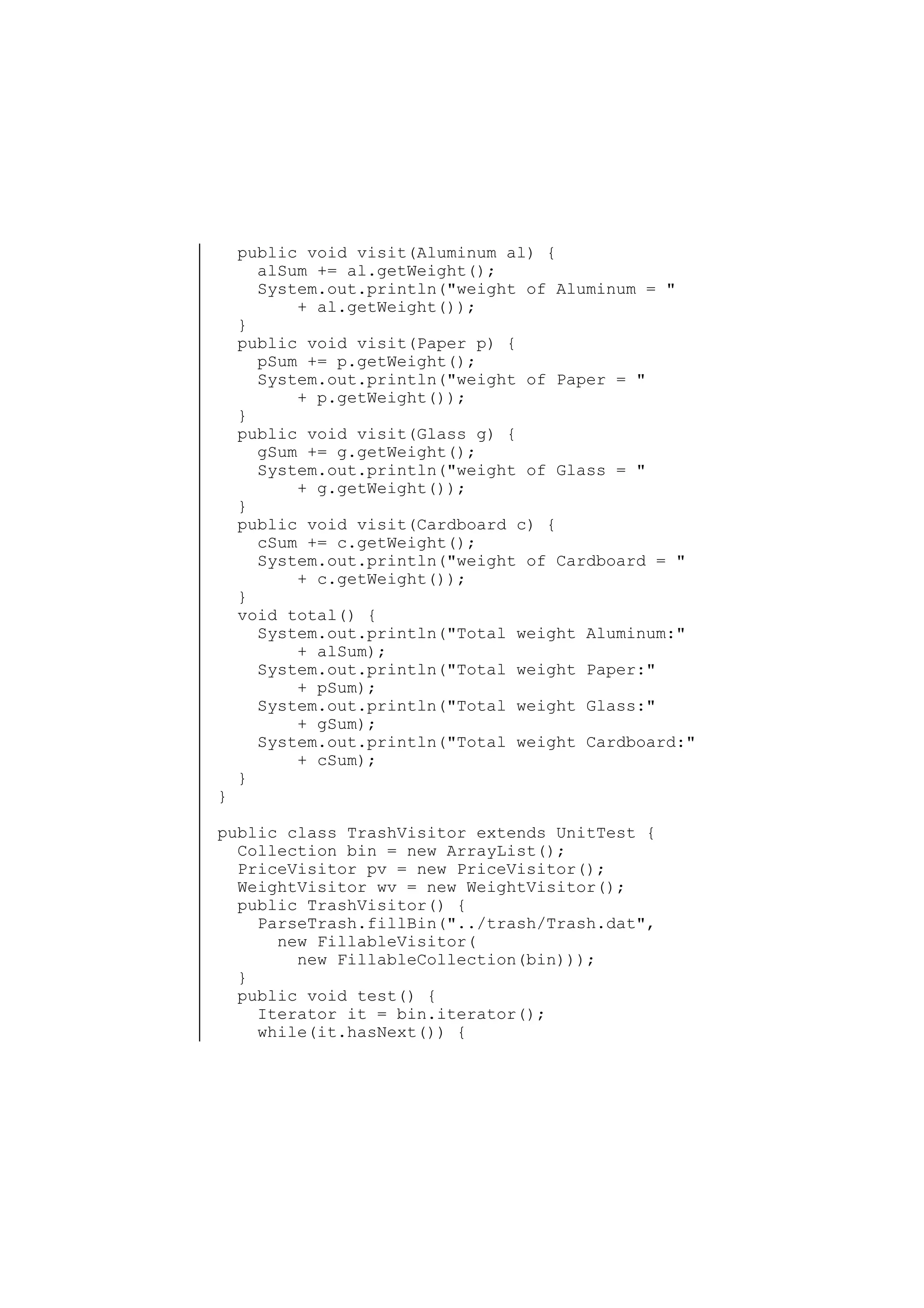 }

public void visit(Aluminum al) {
alSum += al.getWeight();
System.out.println("weight of Aluminum = "
+ al.getWeight());
}
public void visit(Paper p) {
pSum += p.getWeight();
System.out.println("weight of Paper = "
+ p.getWeight());
}
public void visit(Glass g) {
gSum += g.getWeight();
System.out.println("weight of Glass = "
+ g.getWeight());
}
public void visit(Cardboard c) {
cSum += c.getWeight();
System.out.println("weight of Cardboard = "
+ c.getWeight());
}
void total() {
System.out.println("Total weight Aluminum:"
+ alSum);
System.out.println("Total weight Paper:"
+ pSum);
System.out.println("Total weight Glass:"
+ gSum);
System.out.println("Total weight Cardboard:"
+ cSum);
}

public class TrashVisitor extends UnitTest {
Collection bin = new ArrayList();
PriceVisitor pv = new PriceVisitor();
WeightVisitor wv = new WeightVisitor();
public TrashVisitor() {
ParseTrash.fillBin("../trash/Trash.dat",
new FillableVisitor(
new FillableCollection(bin)));
}
public void test() {
Iterator it = bin.iterator();
while(it.hasNext()) {

 