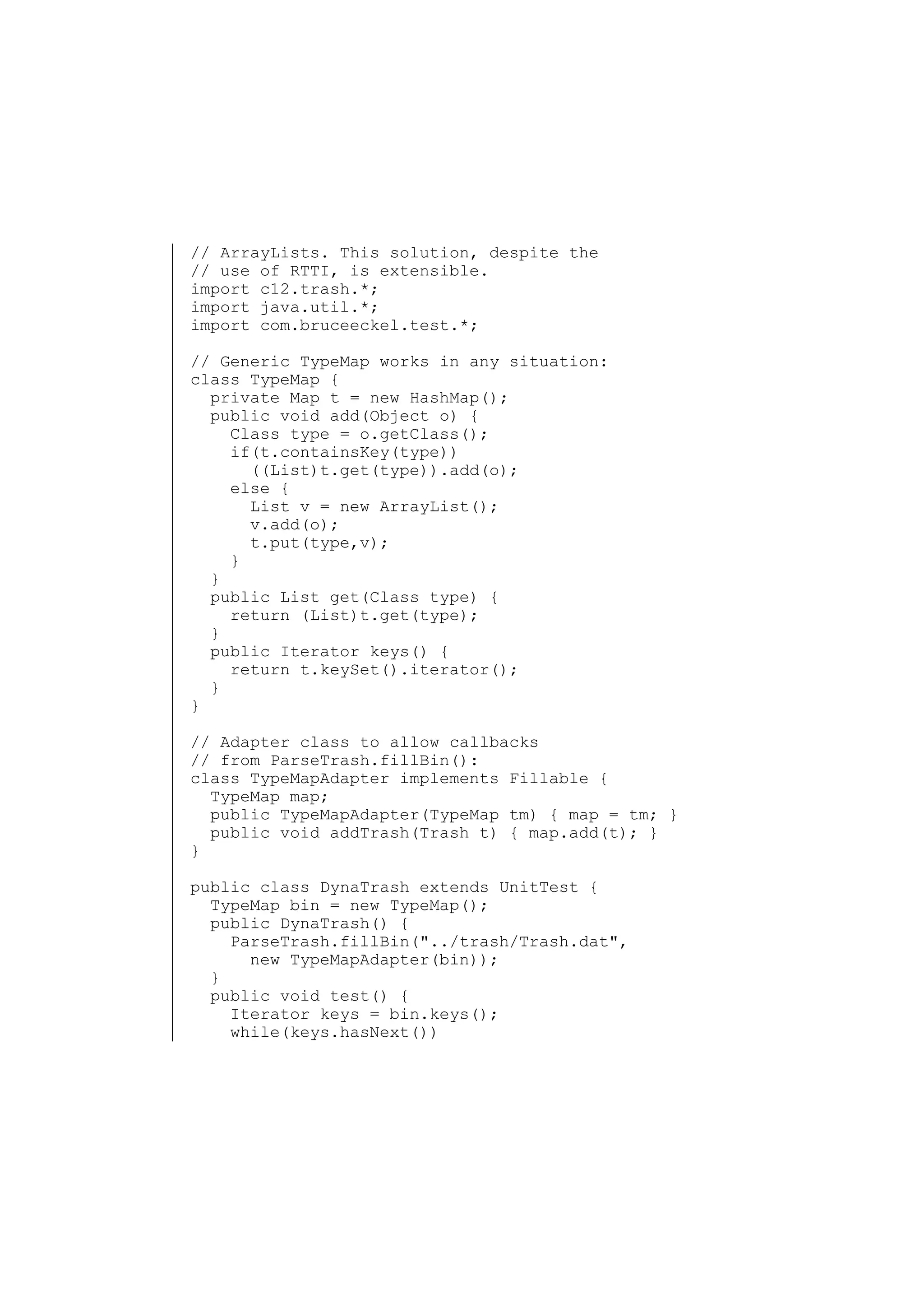 // ArrayLists. This solution, despite the
// use of RTTI, is extensible.
import c12.trash.*;
import java.util.*;
import com.bruceeckel.test.*;
// Generic TypeMap works in any situation:
class TypeMap {
private Map t = new HashMap();
public void add(Object o) {
Class type = o.getClass();
if(t.containsKey(type))
((List)t.get(type)).add(o);
else {
List v = new ArrayList();
v.add(o);
t.put(type,v);
}
}
public List get(Class type) {
return (List)t.get(type);
}
public Iterator keys() {
return t.keySet().iterator();
}
}
// Adapter class to allow callbacks
// from ParseTrash.fillBin():
class TypeMapAdapter implements Fillable {
TypeMap map;
public TypeMapAdapter(TypeMap tm) { map = tm; }
public void addTrash(Trash t) { map.add(t); }
}
public class DynaTrash extends UnitTest {
TypeMap bin = new TypeMap();
public DynaTrash() {
ParseTrash.fillBin("../trash/Trash.dat",
new TypeMapAdapter(bin));
}
public void test() {
Iterator keys = bin.keys();
while(keys.hasNext())

 