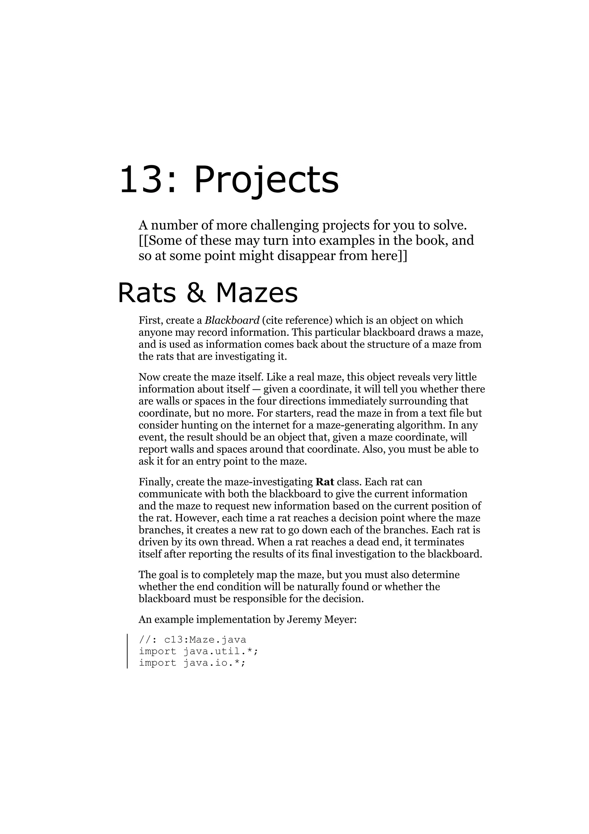 13: Projects
A number of more challenging projects for you to solve.
[[Some of these may turn into examples in the book, and
so at some point might disappear from here]]

Rats & Mazes
First, create a Blackboard (cite reference) which is an object on which
anyone may record information. This particular blackboard draws a maze,
and is used as information comes back about the structure of a maze from
the rats that are investigating it.
Now create the maze itself. Like a real maze, this object reveals very little
information about itself — given a coordinate, it will tell you whether there
are walls or spaces in the four directions immediately surrounding that
coordinate, but no more. For starters, read the maze in from a text file but
consider hunting on the internet for a maze-generating algorithm. In any
event, the result should be an object that, given a maze coordinate, will
report walls and spaces around that coordinate. Also, you must be able to
ask it for an entry point to the maze.
Finally, create the maze-investigating Rat class. Each rat can
communicate with both the blackboard to give the current information
and the maze to request new information based on the current position of
the rat. However, each time a rat reaches a decision point where the maze
branches, it creates a new rat to go down each of the branches. Each rat is
driven by its own thread. When a rat reaches a dead end, it terminates
itself after reporting the results of its final investigation to the blackboard.
The goal is to completely map the maze, but you must also determine
whether the end condition will be naturally found or whether the
blackboard must be responsible for the decision.
An example implementation by Jeremy Meyer:
//: c13:Maze.java
import java.util.*;
import java.io.*;

 